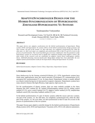 International Journal of Information Technology Convergence and Services (IJITCS) Vol.3, No.2, April 2013
DOI:10.5121/ijitcs.2013.3202 11
ADAPTIVESYNCHRONIZER DESIGN FOR THE
HYBRID SYNCHRONIZATION OF HYPERCHAOTIC
ZHENGAND HYPERCHAOTIC YU SYSTEMS
Sundarapandian Vaidyanathan
Research and Development Centre, Vel Tech Dr. RR & Dr. SR Technical University
Avadi, Chennai-600 062, Tamil Nadu, INDIA
sundarvtu@gmail.com
ABSTRACT
This paper derives new adaptive synchronizers for the hybrid synchronization of hyperchaotic Zheng
systems (2010) and hyperchaotic Yu systems (2012). In the hybrid synchronization design of master and
slave systems, one part of the systems, viz. their odd states, are completely synchronized (CS), while the
other part, viz. their even states, are completely anti-synchronized (AS) so that CS and AS co-exist in the
process of synchronization. The research problem gets even more complicated, when the parameters of the
hyperchaotic systems are not known and we handle this complicate problem using adaptive control. The
main results of this research work are established via adaptive control theory andLyapunov stability
theory. MATLAB plotsusing classical fourth-order Runge-Kutta method have been depictedfor the new
adaptive hybrid synchronization results for the hyperchaotic Zheng and hyperchaotic Yu systems.
KEYWORDS
Hybrid Synchronization, Adaptive Control, Chaos, Hyperchaos, Hyperchaotic Systems.
1. INTRODUCTION
Since thediscovery by the German scientist,O.E.Rössler ([1], 1979), hyperchaotic systems have
found many applicationsin areas like neural networks [2],oscillators [3], communication [4-5],
encryption [6], synchronization [7], etc. In chaos theory, hyperchaotic system is usually defined
as a chaotic system having two or more positive Lyapunov exponents. Hyperchaotic systems have
many attractive features like high efficiency, high capacity, high security, etc.
For the synchronization of chaotic systems, there are many methods available in the chaos
literature like OGY method [8], PC method [9],backstepping method [10-12], sliding control
method [13-15], active control method [16-17], adaptive control method [18-19], sampled-data
feedback control [20], time-delay feedback method [21], etc.
In the hybrid synchronization of a pair of chaotic systems called the master and slave systems,
one part of the systems, viz. the odd states, are completely synchronized (CS), while the other
part of the systems, viz. the even states, are anti-synchronized so that CS and AS co-exist in the
process of synchronization of the two systems.
This paper focuses upon adaptive controller design for the hybrid synchronization of hyperchaotic
Zheng systems ([22], 2010) and hyperchaotic Yusystems ([23], 2012) with unknown parameters.
 