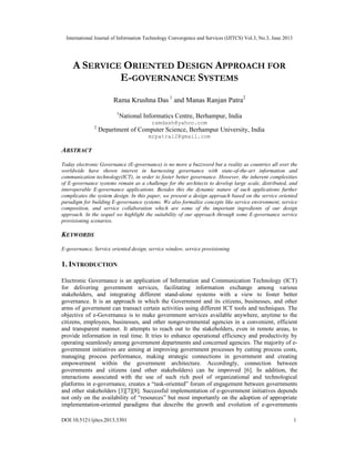 International Journal of Information Technology Convergence and Services (IJITCS) Vol.3, No.3, June 2013
DOI:10.5121/ijitcs.2013.3301 1
A SERVICE ORIENTED DESIGN APPROACH FOR
E-GOVERNANCE SYSTEMS
Rama Krushna Das 1
and Manas Ranjan Patra2
1
National Informatics Centre, Berhampur, India
ramdash@yahoo.com
2
Department of Computer Science, Berhampur University, India
mrpatra12@gmail.com
ABSTRACT
Today electronic Governance (E-governance) is no more a buzzword but a reality as countries all over the
worldwide have shown interest in harnessing governance with state-of-the-art information and
communication technology(ICT), in order to foster better governance. However, the inherent complexities
of E-governance systems remain as a challenge for the architects to develop large scale, distributed, and
interoperable E-governance applications. Besides this the dynamic nature of such applications further
complicates the system design. In this paper, we present a design approach based on the service oriented
paradigm for building E-governance systems. We also formalize concepts like service environment, service
composition, and service collaboration which are some of the important ingredients of our design
approach. In the sequel we highlight the suitability of our approach through some E-governance service
provisioning scenarios.
KEYWORDS
E-governance, Service oriented design, service window, service provisioning
1. INTRODUCTION
Electronic Governance is an application of Information and Communication Technology (ICT)
for delivering government services, facilitating information exchange among various
stakeholders, and integrating different stand-alone systems with a view to foster better
governance. It is an approach in which the Government and its citizens, businesses, and other
arms of government can transact certain activities using different ICT tools and techniques. The
objective of e-Governance is to make government services available anywhere, anytime to the
citizens, employees, businesses, and other nongovernmental agencies in a convenient, efficient
and transparent manner. It attempts to reach out to the stakeholders, even in remote areas, to
provide information in real time. It tries to enhance operational efficiency and productivity by
operating seamlessly among government departments and concerned agencies. The majority of e-
government initiatives are aiming at improving government processes by cutting process costs,
managing process performance, making strategic connections in government and creating
empowerment within the government architecture. Accordingly, connection between
governments and citizens (and other stakeholders) can be improved [6]. In addition, the
interactions associated with the use of such rich pool of organizational and technological
platforms in e-governance, creates a “task-oriented” forum of engagement between governments
and other stakeholders [3][7][8]. Successful implementation of e-government initiatives depends
not only on the availability of “resources” but most importantly on the adoption of appropriate
implementation-oriented paradigms that describe the growth and evolution of e-governments
 