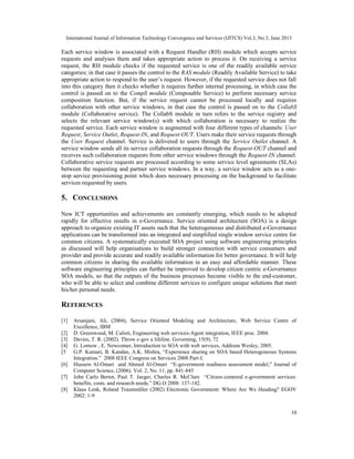 International Journal of Information Technology Convergence and Services (IJITCS) Vol.3, No.3, June 2013
10
Each service window is associated with a Request Handler (RH) module which accepts service
requests and analyses them and takes appropriate action to process it. On receiving a service
request, the RH module checks if the requested service is one of the readily available service
categories; in that case it passes the control to the RAS module (Readily Available Service) to take
appropriate action to respond to the user’s request. However, if the requested service does not fall
into this category then it checks whether it requires further internal processing, in which case the
control is passed on to the CompS module (Composable Service) to perform necessary service
composition function. But, if the service request cannot be processed locally and requires
collaboration with other service windows, in that case the control is passed on to the CollabS
module (Collaborative service). The CollabS module in turn refers to the service registry and
selects the relevant service window(s) with which collaboration is necessary to realize the
requested service. Each service window is augmented with four different types of channels: User
Request, Service Outlet, Request-IN, and Request-OUT. Users make their service requests through
the User Request channel. Service is delivered to users through the Service Outlet channel. A
service window sends all its service collaboration requests through the Request-OUT channel and
receives such collaboration requests from other service windows through the Request-IN channel.
Collaborative service requests are processed according to some service level agreements (SLAs)
between the requesting and partner service windows. In a way, a service window acts as a one-
stop service provisioning point which does necessary processing on the background to facilitate
services requested by users.
5. CONCLUSIONS
New ICT opportunities and achievements are constantly emerging, which needs to be adopted
rapidly for effective results in e-Governance. Service oriented architecture (SOA) is a design
approach to organize existing IT assets such that the heterogeneous and distributed e-Governance
applications can be transformed into an integrated and simplified single window service centre for
common citizens. A systematically executed SOA project using software engineering principles
as discussed will help organisations to build stronger connection with service consumers and
provider and provide accurate and readily available information for better governance. It will help
common citizens in sharing the available information in an easy and affordable manner. These
software engineering principles can further be improved to develop citizen centric e-Governance
SOA models, so that the outputs of the business processes become visible to the end-customer,
who will be able to select and combine different services to configure unique solutions that meet
his/her personal needs.
REFERENCES
[1] Arsanjani, Ali, (2004), Service Oriented Modeling and Architecture, Web Service Centre of
Excellence, IBM
[2] D. Greenwood, M. Calisti, Engineering web services-Agent integration, IEEE proc. 2004.
[3] Davies, T. R. (2002). Throw e-gov a lifeline. Governing, 15(9), 72
[4] G. Lomow , E. Newcomer, Introduction to SOA with web services, Addison Wesley, 2005.
[5 G.P. Kumari, B. Kandan, A.K. Mishra, “Experience sharing on SOA based Heterogeneous Systems
Integration.” 2008 IEEE Congress on Services 2008 Part-I.
[6] Hussein Al-Omari and Ahmed Al-Omari “E-government readiness assessment model,” Journal of
Computer Science, (2006). Vol. 2, No. 11, pp. 841-845
[7] John Carlo Bertot, Paul T. Jaeger, Charles R. McClure “Citizen-centered e-government services:
benefits, costs, and research needs.” DG.O 2008: 137-142.
[8] Klaus Lenk, Roland Traunmüller (2002) Electronic Government: Where Are We Heading? EGOV
2002: 1-9
 