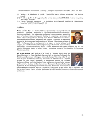 International Journal of Information Technology Convergence and Services (IJITCS) Vol.3, No.3, June 2013
11
[9] Webber, J. & Parastatidis, S. (2004), “Demystifying service oriented architecture”, web services
journal.
[10] V. Talwar, Q. Wu et al, “Approaches for service deployment”, (2005) IEEE Internet computing,
March-April, pp 70-80.
[11] Tagelsir Mohamed Gasmelseid: “A Multiagent Service-oriented Modeling of E-Government
Initiatives.” (2007) IJEGR 3(3): pp 87- 106
Authors
Rama Krushna Das is Technical Director (Scientist-E) working with National
Informatics Centre (NIC), Department of Electronics and Information Technology,
Government of India. His research and professional career spans over twenty five
years of coding, research and capacity building in computing, e-governance and
related subjects. His expertise is primarily in the domains of Electronic Governance,
Implementation Architectures and Strategy, and Software Technology. He is presently
involved in development and implementation of different E-Governance projects of
NIC. He has published several peer-reviewed papers as journal articles, book
chapters, and contributions to conference proceedings. His research interests include
e-governance, software engineering, Service Oriented Architecture and Cloud computing. He is a life
member of Computer Society of India (CSI) and a professional member of the Association for Computing
Machinery (ACM).
Dr. Manas Ranjan Patra holds a Ph.D. Degree in Computer Science from the
Central University of Hyderabad, India. Currently he is an Associate Professor in the
Post Graduate Department of Computer Science, Berhampur University, India. He has
about 25 years of experience in teaching and research in different areas of Computer
Science. He had visiting assignment to International Institute for Software
Technology, Macao as a United Nations Fellow and for some time worked as assistant
professor in the Institute for Development and Research in Banking Technology,
Hyderabad. He has about 90 publications to his credit. His research interests include
Service Oriented Computing, Software Engineering, Applications of Data mining and e-Governance. He
has presented papers, chaired technical sessions and served in technical committees of many International
conferences.
 