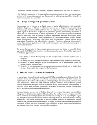 International Journal of Information Technology Convergence and Services (IJITCS) Vol.3, No.3, June 2013
2
[11]. The following sections of the paper explains about independent servicers and interdependent
services in Government departments and the approach to achieve interoperability, the ability to
handle heterogeneity and scalability.
1.1. Design challenges in E-governance systems
E-governance can be viewed as a digital means of public administration which essentially
facilitates the process of delivery of information and services to the public. Such systems keep
evolving as governments at different levels strive to adopt new governance style for achieving
higher degree of effectiveness. In practice E-governance systems are inherently incremental in
nature and it is hard to foresee all future requirements at a much early stage of development.
Therefore, one really finds it difficult to integrate applications developed by different parties
using varieties of technologies. Typical characteristics of E-governance systems includes, they are
highly interoperable, large-scale, distributed, and heterogeneous systems cutting across
geographical boundaries and administrative domains. Therefore, achieving interoperability
among E-governance applications towards seamless integration and information exchange is of
paramount importance.
The above characteristics of E-governance systems necessitate the choice of a suitable design
approach to build different applications to realize a pragmatic system. Some of the requirements
of the design approach are:
I. the ability to handle heterogeneity so that independently developed systems can be
integrated
II. the ability to achieve interoperability so that applications exchange information seamlessly
III. the ability to handle scalability so that new applications can be added and the system can
support growing number of users
IV. the ability to provide transparency so that complex processing details can be hidden from
the users thereby achieving a higher level of abstraction
2. SERVICE ORIENTED DESIGN PARADIGM
In recent years, Service Oriented Architecture (SOA) has emerged as an architectural style that
advocates reuse and integration of software components irrespective of their location and
implementation. It has been advocated as a suitable paradigm for crafting next-generation large
scale applications. While the SOA approach strongly reinforces well-established, general
software architecture principles such as information hiding, modularization, and separation of
concerns, it also adds additional themes such as service orchestration, service choreography,
service repositories, and concepts like service bus.
Service-orientation is a new way of thinking about software systems that require interoperability.
It helps one to identify certain high-level functionalities that can be deployed as logical units. One
who is interested in availing a specific functionality can possibly do so by requesting the logical
unit through the provided interfaces(s) without bothering about how the functionality is actually
worked out. This feature enables one to provide common interfaces to applications, thereby
enhancing the interoperability and reusability of already available functionalities of applications
running on different platforms. Eventually, this would help in rapid integration of applications
and automate most of the business processes of organizations.
 