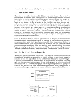 International Journal of Information Technology Convergence and Services (IJITCS) Vol.3, No.3, June 2013
3
2.1. The Notion of Service
The notion of service has been defined in different way in the literature. Service has been
described as an encapsulated unit of functionalities [10]. It has also been considered as a logical
manifestation of some physical resources (like programs, databases, devices etc.) grouped as a
process that an organization exposes to the network [9]. A pragmatic definition of service can be
found in [4] wherein Service is defined as an externally observable behaviour of a
software/hardware component which possibly hides the internal processing details that is required
for the realization of a requested service, and is accessible only through a set of well-defined
interfaces. In the context of web services, a service is viewed as an application or business logic
that can run on a web server by exposing its functional capabilities to clients [2]. One thing that is
apparent in all these definitions is: service is a conceptual entity that facilitates certain actions in
response to a set of stimuli from its environment. The stimuli can be in the form of messages or
explicit invocation programs that trigger some internal processing at the service provider, which
may not be visible to the service requestor.
Based on the notion of service, software applications can be designed in an implementation
independent manner using the abstract concept of service as the fundamental design entity. Each
service encapsulates certain clearly specified functions while hiding implementation details of the
service under reference. Such service entities can be reused and even combined to build
systems/subsystems to implement higher level services. In this approach software development
begins by analysing an application domain and identifying a set of services to be provisioned.
These services form the fundamental design objects upon which a complete system can be built.
2.2. Service-Oriented Software Engineering
The notion of service is undoubtedly going to play a very important role for organizations that try
to model their applications as a set of service entities providing certain services that can be
consumed by those who request for it. In order to take benefit of the service-oriented paradigm it
is necessary to develop a precise understanding of the related concepts and use them consistently
right from the requirements elicitation phase through the design phase up to implementation. In
other words, there is a need for developing a software engineering approach to specify what
service is and systematically follow a methodology to implement applications based on the
service-oriented concepts. A typical service oriented architecture is presented in the Figure-1.
Figure 1. Service Oriented Architecture: Conceptual Model
 
