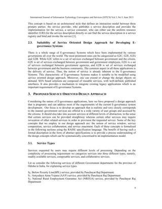 International Journal of Information Technology Convergence and Services (IJITCS) Vol.3, No.3, June 2013
4
This concept is based on an architectural style that defines an interaction model between three
primary parties: the service provider, who publishes a service description and provides the
implementation for the service, a service consumer, who can either use the uniform resource
identifier (URI) for the service description directly or can find the service description in a service
registry and bind and invoke the service [1].
2.3. Suitability of Service Oriented Design Approach for Developing E-
governance Systems
There is a whole range of E-governance Systems which have been implemented by various
governments all over the world. The most prominent ones can be categorized as G2C, G2E, G2G
and G2B. While G2C refers to a set of services exchanged between government and the citizen,
G2E is set of services exchanged between government and government employees, G2G is a set
of services exchanged between government agencies, and G2B is set of services exchanged
between government and the business community. The common aspect in all these applications is
the delivery of service. Thus, the notion of service is already inherent to the E-governance
Systems. This characteristic of E-governance Systems makes it suitable to be modelled using
service oriented design approach. Moreover, one can extend or change the design objects on
demand. SOA based solutions are composed of reusable services, with well-defined, published
interfaces. It also provides a mechanism to integrate existing legacy applications which is an
important requirement of E-governance Systems.
3. PROPOSED SERVICE ORIENTED DESIGN APPROACH
Considering the nature of E-governance applications, here we have proposed a design approach
that is pragmatic and can address most of the requirements of the current E-governance system
development. Our focus is to develop an approach that is realistic and very closely corresponds
to the manner government services are offered to a wide variety of user groups and accessed by
the citizens. It should also take into account services at different levels of abstraction, in the sense
that certain services can be provided straightway whereas certain other services may require
invocation of other related services in order to provision the requested service. Some of the key
concepts that we employ in our design approach are: the notion of service window, service
composition, service collaboration, and service enactment. Each of these concepts is formalized
in the following sections using the RAISE specification language. The benefit of having such a
formal description in the form of abstract specifications is to provide a precise understanding of
the design concepts which can be systematically concretised to an implementation model.
3.1. Service Types
Services requested by users may require different levels of processing. Depending on the
complexity of processing requirement we categorize services into three different types, namely,
readily available services, composable services, and collaborative services.
Let us consider the following services of different Government departments for the province of
Odisha in India, for explaining service types.
S0: Below Poverty Line(BPL) service, provided by Panchayat Raj Department.
S1: Antyodaya Anna Yojana (AAY) service, provided by Panchayat Raj Department
S2: National Rural Employment Guarantee Act (NREGA) service, provided by Panchayat Raj
Department
 