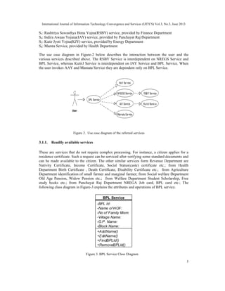 International Journal of Information Technology Convergence and Services (IJITCS) Vol.3, No.3, June 2013
5
S3: Rashtriya Sawasthya Bima Yojna(RSBY) service, provided by Finance Department
S4: Indira Awaas Yojana(IAY) service, provided by Panchayat Raj Department
S5: Kutir Jyoti Yojna(KJY) service, provided by Energy Department
S6: Mamta Service, provided by Health Department
The use case diagram in Figure-2 below describes the interaction between the user and the
various services described above. The RSBY Service is interdependent on NREGS Service and
BPL Service, whereas KutirJ Service is interdependent on IAY Service and BPL Service. When
the user invokes AAY and Mamata Service they are dependent only on BPL Service.
3.1.1. Readily available services
These are services that do not require complex processing. For instance, a citizen applies for a
residence certificate. Such a request can be serviced after verifying some standard documents and
can be made available to the citizen. The other similar services form Revenue Department are
Nativity Certificate, Income Certificate, Social Status(caste) certificate etc.; from Health
Department Birth Certificate , Death Certificate, Disability Certificate etc.; from Agriculture
Department identification of small farmer and marginal farmer; from Social welfare Department
Old Age Pension, Widow Pension etc.; from Welfare Department Student Scholarship, Free
study books etc.; from Panchayat Raj Department NREGA Job card, BPL card etc.; The
following class diagram in Figure-3 explains the attributes and operations of BPL service.
Figure 3. BPL Service Class Diagram
Figure 2. Use case diagram of the referred services
 