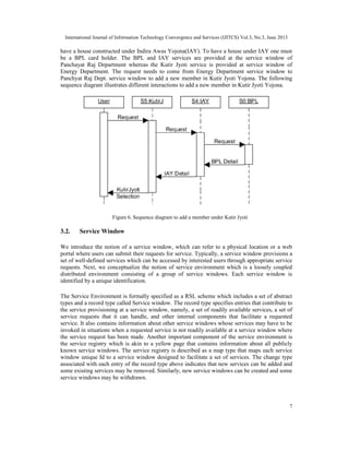 International Journal of Information Technology Convergence and Services (IJITCS) Vol.3, No.3, June 2013
7
have a house constructed under Indira Awas Yojona(IAY). To have a house under IAY one must
be a BPL card holder. The BPL and IAY services are provided at the service window of
Panchayat Raj Department whereas the Kutir Jyoti service is provided at service window of
Energy Department. The request needs to come from Energy Department service window to
Panchyat Raj Dept. service window to add a new member in Kutir Jyoti Yojona. The following
sequence diagram illustrates different interactions to add a new member in Kutir Jyoti Yojona.
3.2. Service Window
We introduce the notion of a service window, which can refer to a physical location or a web
portal where users can submit their requests for service. Typically, a service window provisions a
set of well-defined services which can be accessed by interested users through appropriate service
requests. Next, we conceptualize the notion of service environment which is a loosely coupled
distributed environment consisting of a group of service windows. Each service window is
identified by a unique identification.
The Service Environment is formally specified as a RSL scheme which includes a set of abstract
types and a record type called Service window. The record type specifies entries that contribute to
the service provisioning at a service window, namely, a set of readily available services, a set of
service requests that it can handle, and other internal components that facilitate a requested
service. It also contains information about other service windows whose services may have to be
invoked in situations when a requested service is not readily available at a service window where
the service request has been made. Another important component of the service environment is
the service registry which is akin to a yellow page that contains information about all publicly
known service windows. The service registry is described as a map type that maps each service
window unique Id to a service window designed to facilitate a set of services. The change type
associated with each entry of the record type above indicates that new services can be added and
some existing services may be removed. Similarly, new service windows can be created and some
service windows may be withdrawn.
Figure 6. Sequence diagram to add a member under Kutir Jyoti
 