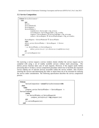 International Journal of Information Technology Convergence and Services (IJITCS) Vol.3, No.3, June 2013
8
3.3. Service Composition
On receiving a service request a service window checks whether the service request can be
complied with using a set of readily available services without much processing. The
deliver_service function takes care of such requests. However, if the request needs further
processing then it invokes a service composition procedure which tries to facilitate the requested
service making use of relevant services accessible within the service window. This involves
selecting the services and determining the order in which those are to be executed for realizing
the service under consideration. The following specification describes the service composition
process.
Scheme ServiceEnvironment =
class
type
Service,
ServiceWindowId,
ServiceRequest,
ServiceWindow ::
readyServices : Service-set ↔ chg_services,
serviceRequests : ServiceRequest-set ↔ chg_servReq,
compserv : ServiceRequest ServiceComp-set ↔ chg_servcomp,
colbserv : ServiceRequest ServiceWindowId-set ↔ chg_servwindow,
ServiceRegistry = ServiceWindowId ServiceWindow
value
deliver_service: ServiceWindow × ServiceRequest Service
axiom
∀ sw: ServiceWindow, sr: ServiceRequest ●
deliver_service (sw,sr) ≡ {s| s:Service ● s ϵ readyServices (sw)}
pre
sr ϵ serviceRequests (sw)
end
Scheme
ServiceComposition = extend ServiceEnvironment with
class
value
compose_service: ServiceWindow × ServiceRequest
ServiceComp-set
axiom
∀ sw: ServiceWindow, sr: ServiceRequest ●
compose_service(sw,sr) ≡ rng compserv (sw)
pre
sr ϵ serviceRequests (sw)
end
 