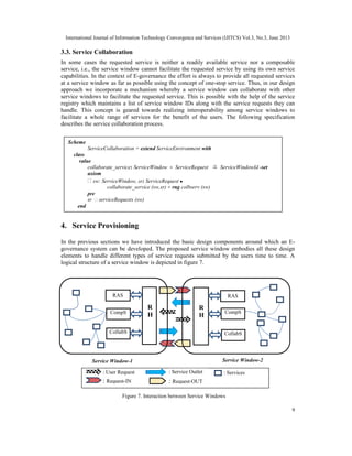 International Journal of Information Technology Convergence and Services (IJITCS) Vol.3, No.3, June 2013
9
3.3. Service Collaboration
In some cases the requested service is neither a readily available service nor a composable
service, i.e., the service window cannot facilitate the requested service by using its own service
capabilities. In the context of E-governance the effort is always to provide all requested services
at a service window as far as possible using the concept of one-stop service. Thus, in our design
approach we incorporate a mechanism whereby a service window can collaborate with other
service windows to facilitate the requested service. This is possible with the help of the service
registry which maintains a list of service window IDs along with the service requests they can
handle. This concept is geared towards realizing interoperability among service windows to
facilitate a whole range of services for the benefit of the users. The following specification
describes the service collaboration process.
4. Service Provisioning
In the previous sections we have introduced the basic design components around which an E-
governance system can be developed. The proposed service window embodies all these design
elements to handle different types of service requests submitted by the users time to time. A
logical structure of a service window is depicted in figure 7.
Scheme
ServiceCollaboration = extend ServiceEnvironment with
class
value
collaborate_service: ServiceWindow × ServiceRequest ServiceWindowId -set
axiom
∀ sw: ServiceWindow, sr: ServiceRequest ●
collaborate_service (sw,sr) ≡ rng colbserv (sw)
pre
sr ∉ serviceRequests (sw)
end
Service Window-2
R
H
CollabS
CompS
RAS
Figure 7. Interaction between Service Windows
: Request-IN : Request-OUT
: Service Outlet: User Request : Services
Service Window-1
RAS
CompS
CollabS
R
H
 
