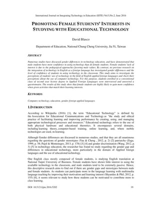 International Journal on Integrating Technology in Education (IJITE) Vol.5,No.2, June 2016
DOI :10.5121/ijite.2016.5202 19
PROMOTING FEMALE STUDENTS’ INTERESTS IN
STUDYING WITH EDUCATIONAL TECHNOLOGY
David Blasco
Department of Education, National Chung Cheng University, Jia Yi, Taiwan
ABSTRACT
Numerous studies have discussed gender differences in technology education, and have demonstrated that
male students have more confidence in using technology than do female students. Female students’ lack of
interest is due to the pedagogical approaches favoring male values. By contrast, no previous research on
the integration of technology in English as a foreign language has investigated gender differences and the
level of confidence of students in using technology in the classroom. This study aims to investigate the
perceptions of students’ use of technology in the field of English applied foreign languages and check their
perceptions about the use of computer technology. For this purpose, students enrolled in a conventional
class of second year license degree in Applied Foreign Languages were interviewed and answered a
questionnaire. The results of this study show that female students are highly likely to gain more confidence
when given activities that match their learning interests.
KEYWORDS
Computer, technology, education, gender, foreign applied languages
1.INTRODUCTION
According to Wikipedia (2016) [1], the term “Educational Technology” is defined by
the Association for Educational Communications and Technology as "the study and ethical
practice of facilitating learning and improving performance by creating, using, and managing
appropriate technological processes and resources." Educational technology refers to the use of
both physical hardware and educational theoretics. It encompasses several domains,
including learning theory, computer-based training, online learning, and, where mobile
technologies are used, m-learning.
Although Gender differences are discussed in numerous studies, and that they are all unanimous
regarding the questions of gender stereotypes (Yau & Cheng , 2012, p. 2) [2] patriarchy (Zuga,
1999, p. 58; Pujol & Montenegro, 2013, p. 178) [3] [4] and gender discrimination (Wang, 2012, p.
3) [5] in technology education, the researcher has found no study regarding the gender gap and
differences in educational technology, more particularly in the domain of Applied foreign
languages and the use of educational technology.
One English class mostly composed of female students, is studying English translation at
National Taipei University of Business. Female students have shown little interest in using the
available technology in the classroom, and male students tend to be extremely passive. Hence,
this descriptive research aims to find out if there are gender gaps and stereotypes between male
and female students. As students can participate more in the language learning with multimedia
language teaching by improving their motivation and learning interest (Shyamlee & Phil, 2012, p.
155) [6], it seems relevant to study how these students can be motivated to contribute more to
class learning.
 