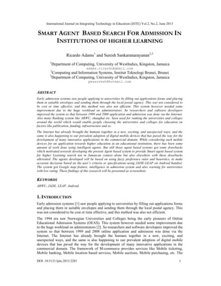 International Journal on Integrating Technology in Education (IJITE) Vol.2, No.2, June 2013
DOI :10.5121/ijite.2013.2201 1
SMART AGENT BASED SEARCH FOR ADMISSION IN
INSTITUTIONS OF HIGHER LEARNING
Ricardo Adams1
and Suresh Sankaranarayanan2,3
1
Department of Computing, University of WestIndies, Kingston, Jamaica
adams.ricardo@gmail.com
2
Computing and Information Systems, Institut Teknologi Brunei, Brunei
3
Department of Computing, University of WestIndies, Kingston, Jamaica
pessuresh@hotmail.com
ABSTRACT
Early admission systems saw people applying to universities by filling out applications forms and placing
them in suitable envelopes and sending them through the local postal agency. This was not considered to
be cost or time effective, and this method was also not efficient. This system however needed some
improvement due to the huge workload on administrators. So researchers and software developers
improved the system so that between 1999 and 2008 application and admission was done via the Internet.
Also many Ranking system like ARWU, shanghai etc. been used for ranking the universities and colleges
around the world which would enable people choosing the universities and colleges for education on
factors like publication, funding, infrastructure and so.
The Internet has already brought the humans together in a new, exciting, and unexpected ways, and the
same is also happening to our prevalent adoption of digital mobile devices that has paved the way for the
development of many innovative applications in the commercial domain. While considering such mobile
devices for an application towards higher education in an educational institution, there has been some
amount of work done using intelligent agents. But still those agent based systems got some drawbacks
which motivated towards developing the present Agent based system to provide Smart agent based system
for higher Learning search not in Jamaican context alone but also elsewhere with these drawbacks
alleviated. The agents developed will be based on using fuzzy preference rules and heuristics, to make
accurate decisions based on the user’s criteria or specifications using JADE-LEAP on Android handset.
The system got Google map feature, intelligence in admission system and also warning for universities
with low rating. These findings of this research will be presented as screenshots.
KEYWORDS
ARWU, JADE, LEAP, Android
1. INTRODUCTION
Early admission systems [1] saw people applying to universities by filling out applications forms
and placing them in suitable envelopes and sending them through the local postal agency. This
was not considered to be cost or time effective, and this method was also not efficient.
The 1994 era saw Norwegian Universities and Colleges being the early pioneers of Online
Educational Admission Systems (OEAS). This system however needed some improvement due
to the huge workload on administrators [2]. So researchers and software developers improved the
system so that between 1999 and 2008 online application and admission was done via the
Internet. The Internet has already brought the humans together in a new, exciting, and
unexpected ways, and the same is also happening to our prevalent adoption of digital mobile
devices that has paved the way for the development of many innovative applications in the
commercial domain. The framework of M-commerce provides services like Mobile ticketing,
Mobile banking, Mobile location based services, Mobile auctions, Mobile purchasing, etc. The
 