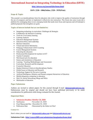 International Journal on Integrating Technology in Education (IJITE)
http://airccse.org/journal/ijite/home.html
ISSN: 2320 - 1886(Online; 2320 - 3935(Print)
Scope & Topics
This journal is an interdisciplinary form for educators who wish to improve the quality of instruction through
the use of computers and how to implement it effectively into instruction. This forum also aims to provide a
platform for exchanging ideas in new emerging trends that needs more focus and exposure and will attempt to
publish proposals that strengthen our goals.
Topics of interest include but are not limited to:
• Integrating technology in curriculum: Challenges & Strategies
• Collaborative & Interactive Learning
• Tools for 21st Century learning
• Learning Analysis
• Education Management Systems
• Education Policy and Leadership
• Business Education
• Virtual and remote laboratories
• Pedagogy Enhancement with E-Learning
• Course Management Systems
• Educating the educators
• Professional Development for teachers in ICT
• Teacher Evaluation
• Web-based tools for education
• Games and simulations in Education
• Learning / Teaching Methodologies and Assessment
• Curriculum, Research and Development
• Counselor Education
• Student Selection Criteria in Interdisciplinary Studies
• Global Issues in Education and Research
• Technology Support for Pervasive Learning
• Artificial Intelligence, Robotics and Human computer Interaction in Education
• Mobile/ubiquitous computing in education
• Web 2.0, Social Networking, Blogs and Wikis
• Multimedia in Education
Paper Submission
Authors are invited to submit papers for this journal through E-mail: ijitejournal@airccse.org.
Submissions must be original and should not have been published previously or be under
consideration for publication while being evaluated for this Journal.
Important Dates
• Submission Deadline: October 24, 2020
• Notification : November 24, 2020
• Final Manuscript Due : December 02, 2020
• Publication Date : Determined by the Editor-in-Chief
Contact Us
Here's where you can reach us: ijitejournal@yahoo.com (or) ijitejournal@airccse.org
Submission Link - http://coneco2009.com/submissions/imagination/home.html
 