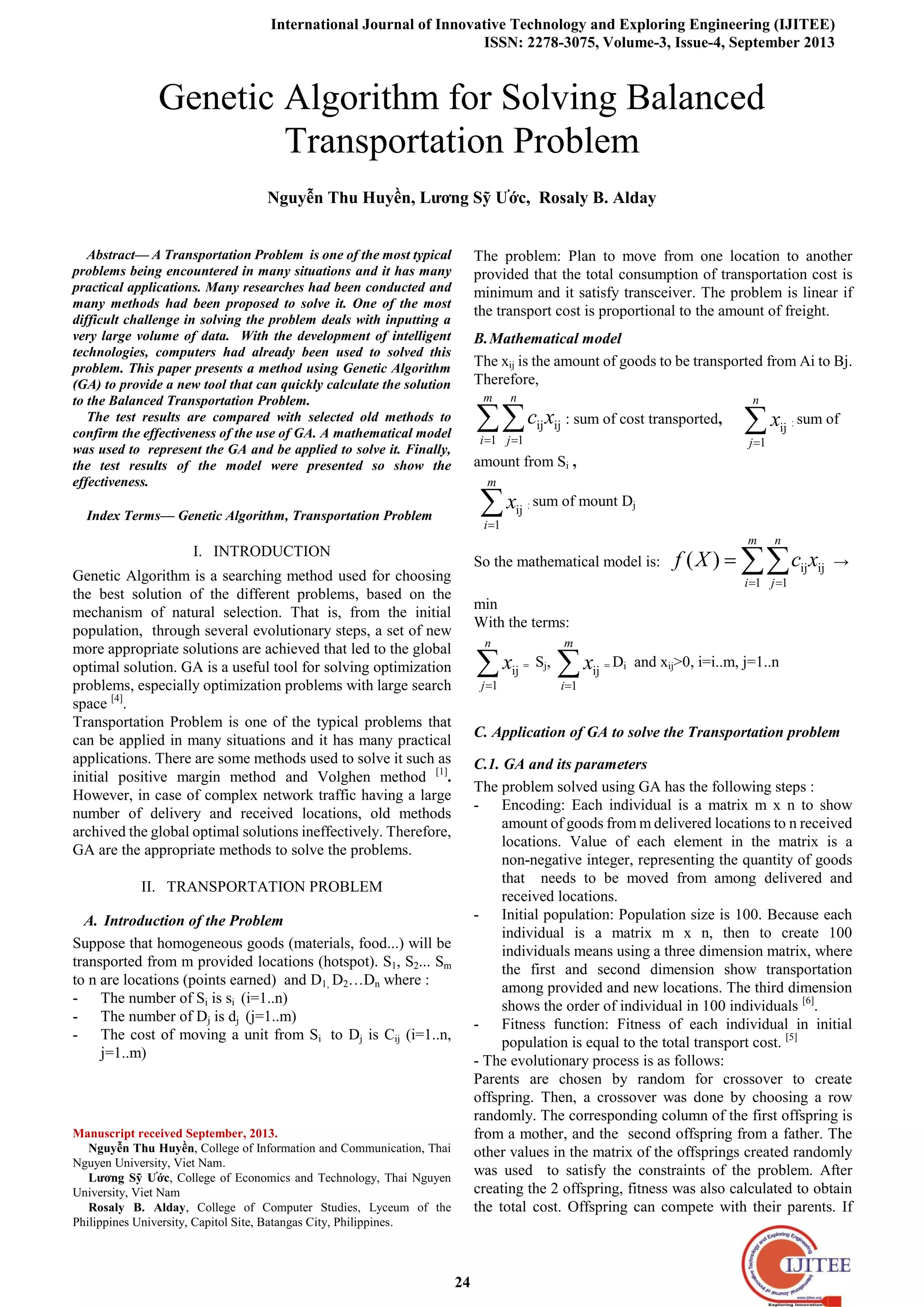 International Journal of Innovative Technology and Exploring Engineering (IJITEE)
ISSN: 2278-3075, Volume-3, Issue-4, September 2013
24
Abstract— A Transportation Problem is one of the most typical
problems being encountered in many situations and it has many
practical applications. Many researches had been conducted and
many methods had been proposed to solve it. One of the most
difficult challenge in solving the problem deals with inputting a
very large volume of data. With the development of intelligent
technologies, computers had already been used to solved this
problem. This paper presents a method using Genetic Algorithm
(GA) to provide a new tool that can quickly calculate the solution
to the Balanced Transportation Problem.
The test results are compared with selected old methods to
confirm the effectiveness of the use of GA. A mathematical model
was used to represent the GA and be applied to solve it. Finally,
the test results of the model were presented so show the
effectiveness.
Index Terms— Genetic Algorithm, Transportation Problem
I. INTRODUCTION
Genetic Algorithm is a searching method used for choosing
the best solution of the different problems, based on the
mechanism of natural selection. That is, from the initial
population, through several evolutionary steps, a set of new
more appropriate solutions are achieved that led to the global
optimal solution. GA is a useful tool for solving optimization
problems, especially optimization problems with large search
space [4]
.
Transportation Problem is one of the typical problems that
can be applied in many situations and it has many practical
applications. There are some methods used to solve it such as
initial positive margin method and Volghen method [1]
.
However, in case of complex network traffic having a large
number of delivery and received locations, old methods
archived the global optimal solutions ineffectively. Therefore,
GA are the appropriate methods to solve the problems.
II. TRANSPORTATION PROBLEM
A. Introduction of the Problem
Suppose that homogeneous goods (materials, food...) will be
transported from m provided locations (hotspot). S1, S2... Sm
to n are locations (points earned) and D1, D2…Dn where :
- The number of Si is si (i=1..n)
- The number of Dj is dj (j=1..m)
- The cost of moving a unit from Si to Dj is Cij (i=1..n,
j=1..m)
Manuscript received September, 2013.
Nguyễn Thu Huyền, College of Information and Communication, Thai
Nguyen University, Viet Nam.
Lương Sỹ Ước, College of Economics and Technology, Thai Nguyen
University, Viet Nam
Rosaly B. Alday, College of Computer Studies, Lyceum of the
Philippines University, Capitol Site, Batangas City, Philippines.
The problem: Plan to move from one location to another
provided that the total consumption of transportation cost is
minimum and it satisfy transceiver. The problem is linear if
the transport cost is proportional to the amount of freight.
B.Mathematical model
The xij is the amount of goods to be transported from Ai to Bj.
Therefore,
ij ij
1 1
m n
i j
c x : sum of cost transported,
ij
1
n
j
x : sum of
amount from Si ,
ij
1
m
i
x : sum of mount Dj
So the mathematical model is: ij ij
1 1
( )
m n
i j
f X c x →
min
With the terms:
ij
1
n
j
x = Sj,
ij
1
m
i
x = Di and xij>0, i=i..m, j=1..n
C. Application of GA to solve the Transportation problem
C.1. GA and its parameters
The problem solved using GA has the following steps :
- Encoding: Each individual is a matrix m x n to show
amount of goods from m delivered locations to n received
locations. Value of each element in the matrix is a
non-negative integer, representing the quantity of goods
that needs to be moved from among delivered and
received locations.
- Initial population: Population size is 100. Because each
individual is a matrix m x n, then to create 100
individuals means using a three dimension matrix, where
the first and second dimension show transportation
among provided and new locations. The third dimension
shows the order of individual in 100 individuals [6]
.
- Fitness function: Fitness of each individual in initial
population is equal to the total transport cost. [5]
- The evolutionary process is as follows:
Parents are chosen by random for crossover to create
offspring. Then, a crossover was done by choosing a row
randomly. The corresponding column of the first offspring is
from a mother, and the second offspring from a father. The
other values in the matrix of the offsprings created randomly
was used to satisfy the constraints of the problem. After
creating the 2 offspring, fitness was also calculated to obtain
the total cost. Offspring can compete with their parents. If
Genetic Algorithm for Solving Balanced
Transportation Problem
Nguyễn Thu Huyền, Lương Sỹ Ước, Rosaly B. Alday
 