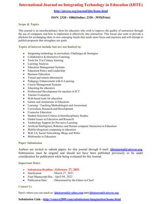 International Journal on Integrating Technology in Education (IJITE)
http://airccse.org/journal/ijite/home.html
ISSN: 2320 - 1886(Online; 2320 - 3935(Print)
Scope & Topics
This journal is an interdisciplinary form for educators who wish to improve the quality of instruction through
the use of computers and how to implement it effectively into instruction. This forum also aims to provide a
platform for exchanging ideas in new emerging trends that needs more focus and exposure and will attempt to
publish proposals that strengthen our goals.
Topics of interest include but are not limited to:
 Integrating technology in curriculum: Challenges & Strategies
 Collaborative & Interactive Learning
 Tools for 21st Century learning
 Learning Analysis
 Education Management Systems
 Education Policy and Leadership
 Business Education
 Virtual and remote laboratories
 Pedagogy Enhancement with E-Learning
 Course Management Systems
 Educating the educators
 Professional Development for teachers in ICT
 Teacher Evaluation
 Web-based tools for education
 Games and simulations in Education
 Learning / Teaching Methodologies and Assessment
 Curriculum, Research and Development
 Counselor Education
 Student Selection Criteria in Interdisciplinary Studies
 Global Issues in Education and Research
 Technology Support for Pervasive Learning
 Artificial Intelligence, Robotics and Human computer Interaction in Education
 Mobile/ubiquitous computing in education
 Web 2.0, Social Networking, Blogs and Wikis
 Multimedia in Education
Paper Submission
Authors are invited to submit papers for this journal through E-mail: ijitejournal@airccse.org.
Submissions must be original and should not have been published previously or be under
consideration for publication while being evaluated for this Journal.
Important Dates
 Submission Deadline : February 27, 2021
 Notification : March 27, 2021
 Final Manuscript Due : April 04, 2021
 Publication Date : Determined by the Editor-in-Chief
Contact Us
Here's where you can reach us: ijitejournal@yahoo.com (or) ijitejournal@airccse.org
Submission Link - http://coneco2009.com/submissions/imagination/home.html
 