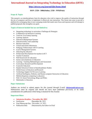 International Journal on Integrating Technology in Education (IJITE)
http://airccse.org/journal/ijite/home.html
ISSN: 2320 - 1886(Online; 2320 - 3935(Print)
Scope & Topics
This journal is an interdisciplinary form for educators who wish to improve the quality of instruction through
the use of computers and how to implement it effectively into instruction. This forum also aims to provide a
platform for exchanging ideas in new emerging trends that needs more focus and exposure and will attempt to
publish proposals that strengthen our goals.
Topics of interest include but are not limited to:
 Integrating technology in curriculum: Challenges & Strategies
 Collaborative & Interactive Learning
 Tools for 21st Century learning
 Learning Analysis
 Education Management Systems
 Education Policy and Leadership
 Business Education
 Virtual and remote laboratories
 Pedagogy Enhancement with E-Learning
 Course Management Systems
 Educating the educators
 Professional Development for teachers in ICT
 Teacher Evaluation
 Web-based tools for education
 Games and simulations in Education
 Learning / Teaching Methodologies and Assessment
 Curriculum, Research and Development
 Counselor Education
 Student Selection Criteria in Interdisciplinary Studies
 Global Issues in Education and Research
 Technology Support for Pervasive Learning
 Artificial Intelligence, Robotics and Human computer Interaction in Education
 Mobile/ubiquitous computing in education
 Web 2.0, Social Networking, Blogs and Wikis
 Multimedia in Education
Paper Submission
Authors are invited to submit papers for this journal through E-mail: ijitejournal@airccse.org.
Submissions must be original and should not have been published previously or be under
consideration for publication while being evaluated for this Journal.
Important Dates
 Submission Deadline : November 06, 2021
 Notification : December 06, 2021
 Final Manuscript Due : December 14, 2021
 Publication Date : Determined by the Editor-in-Chief
 