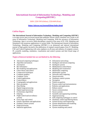 International Journal of Information Technology, Modeling and
Computing(IJITMC)
ISSN: 2320-7493 (Online); 2320-8449 (Print)
https://airccse.org/journal/ijitmc/index.html
Call for Papers
The International Journal of Information Technology, Modeling and Computing (IJITMC)
is an open access peer-reviewed journal that publishes articles which contribute new results in all
areas of Information Technology, Modeling and Computing. With the advances of Information
Technology, there is an active multi-disciplinary research in the areas of IT, CSE, Modeling and
Simulation with numerous applications in various fields. The International Journal of Information
Technology, Modeling and Computing (IJITMC) is an abstracted and indexed international
journal of high quality devoted to the publication of original research papers from IT, Modeling,
CSE and Control Engineering with some emphasis on all areas and subareas of computer science,
IT, scientific modeling, simulation, visualization and control systems and their broad range of
applications.
Topics of interest include but are not limited to, the following
● Advanced computing techniques
● Algorithm and analysis
● Automation
● Bio-informatics
● Bio-modeling and applications
● Chaos theory and control
● Compression techniques
● Computer graphics
● Computer vision
● Control applications
● Control theory
● Cryptography and applications
● Data encryption
● Data Mining
● Digital image processing
● Digital signal processing
● Evolutionary algorithms
● Filtering
● Flight control and surveillance
systems
● Fuzzy logic and control
● Genetic algorithms and applications
● Guidance control systems
● Image processing
● Industrial applications
● Information networking
● Intelligent and natural computing
● Intelligent systems
● Mathematical control theory
● Modeling and visualization
● Multimedia computing
● Multimedia systems
● Networks and Computing
● Neural networks
● Nonlinear control systems
● Navigation
● Pattern recognition
● Process control and instrumentation
● Robotics and applications
● Robust control
● Secure communication
● Secure systems
● Scientific and engineering modeling
● Signal processing
● Soft computing techniques in control
● Stochastic control and filtering theory
● System Science and Engineering
● System identification and modeling
● Systems and automation
● System modeling and control
 