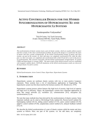 International Journal of Information Technology, Modeling and Computing (IJITMC) Vol.1, No.2, May 2013
DOI : 10.5121/ijitmc.2013.1203 21
ACTIVE CONTROLLER DESIGN FOR THE HYBRID
SYNCHRONIZATION OF HYPERCHAOTIC XU AND
HYPERCHAOTIC LI SYSTEMS
Sundarapandian Vaidyanathan1
1
R & D Centre, Vel Tech University
Avadi, Chennai-600 062, Tamil Nadu, INDIA
sundarvtu@gmail.com
ABSTRACT
The synchronization of chaotic systems treats a pair of chaotic systems, which are usually called as master
and slave systems. In the chaos synchronization problem, the goal of the design is to synchronize the states
of master and slave systems asymptotically. In the hybrid synchronization design of master and slave
systems, one part of the systems, viz. their odd states, are completely synchronized (CS), while the other
part, viz. their even states, are completely anti-synchronized (AS) so that CS and AS co-exist in the process
of synchronization. This research work deals with the hybrid synchronization of hyperchaotic Xi systems
(2009) and hyperchaotic Li systems (2005). The main results of this hybrid research work are established
with Lyapunov stability theory. MATLAB simulations of the hybrid synchronization results are shown for
the hyperchaotic Xu and Li systems.
KEYWORDS
Hybrid Synchronization, Active Control, Chaos, Hyperchaos, Hyperchaotic Systems.
1. INTRODUCTION
Hyperchaotic systems are nonlinear chaotic systems with two or more positive Lyapunov
exponents. These systems have a lot of miscellaneous applications in Engineering. The
hyperchaotic system was first discovered by the German scientist, O.E. Rössler ([1], 1979).
Hyperchaotic systems possess salient features like high level of security, high level of capacity
and high level of efficiency. Hence, the hyperchaotic systems have important applications in
areas like neural networks [2], oscillators [3], communication [4-5], encryption [6],
synchronization [7], etc.
We note that many methods have been devised for the synchronization of chaotic systems. Some
important methods can be cited as Ott-Grebogi-Yorke method [8], Pecora-Carroll method [9],
backstepping method [10-12], sliding control method [13-15], active control method [16-18],
adaptive control method [19-20], sampled-data control method [21], delayed feedback method
[22], etc.
We describe the hybrid synchronization of a pair of chaotic systems called the master and slave
systems as follows. Here, one part of the systems, viz. the odd states, are completely
 