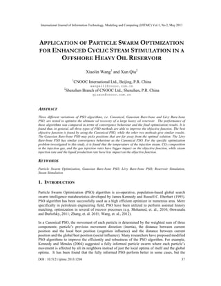 International Journal of Information Technology, Modeling and Computing (IJITMC) Vol.1, No.2, May 2013
DOI : 10.5121/ijitmc.2013.1204 37
APPLICATION OF PARTICLE SWARM OPTIMIZATION
FOR ENHANCED CYCLIC STEAM STIMULATION IN A
OFFSHORE HEAVY OIL RESERVOIR
Xiaolin Wang1
and Xun Qiu2
1
CNOOC International Ltd., Beijing, P.R. China
wangxl11@cnooc.com.cn
2
Shenzhen Branch of CNOOC Ltd., Shenzhen, P.R. China
qiuxun@cnooc.com.cn
ABSTRACT
Three different variations of PSO algorithms, i.e. Canonical, Gaussian Bare-bone and Lévy Bare-bone
PSO, are tested to optimize the ultimate oil recovery of a large heavy oil reservoir. The performance of
these algorithms was compared in terms of convergence behaviour and the final optimization results. It is
found that, in general, all three types of PSO methods are able to improve the objective function. The best
objective function is found by using the Canonical PSO, while the other two methods give similar results.
The Gaussian Bare-bone PSO may picks positions that are far away from the optimal solution. The Lévy
Bare-bone PSO has similar convergence behaviour as the Canonical PSO. For the specific optimization
problem investigated in this study, it is found that the temperature of the injection steam, CO2 composition
in the injection gas, and the gas injection rates have bigger impact on the objective function, while steam
injection rate and the liquid production rate have less impact on the objective function.
KEYWORDS
Particle Swarm Optimization, Gaussian Bare-bone PSO, Lévy Bare-bone PSO, Reservoir Simulation,
Steam Stimulation
1. INTRODUCTION
Particle Swarm Optimization (PSO) algorithm is co-operative, population-based global search
swarm intelligence mataheuristics developed by James Kennedy and Russell C. Eberhart (1995).
PSO algorithm has been successfully used as a high efficient optimizer in numerous area. More
specifically in petroleum engineering field, PSO have been utilized to perform assisted history
matching, optimization in several of recover processes (e.g. Mohamed, et. al., 2010; Onwunalu
and Durlofsky, 2011; Zhang, et. al. 2011; Wang, et. al., 2012).
In a Canonical PSO, the movement of each particle is determined by the weighted sum of three
components: particle’s previous movement direction (inertia), the distance between current
position and the local best position (cognition influence) and the distance between current
position and the global best position (social influence). Many researchers have proposed modified
PSO algorithms to improve the efficiently and robustness of the PSO algorithm. For example,
Kennedy and Mendes (2004) suggested a fully informed particle swarm where each particle’s
movement is affected by all its neighbors instead of just the local optima of itself and the global
optima. It has been found that the fully informed PSO perform better in some cases, but the
 