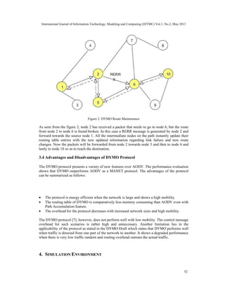 International Journal of Information Technology, Modeling and Computing (IJITMC) Vol.1, No.2, May 2013
52
Figure 2. DYMO Route Maintenance
As seen from the figure 2, node 2 has received a packet that needs to go to node 6, but the route
from node 2 to node 6 is found broken. In this case a RERR message is generated by node 2 and
forward towards the source node 1. All the intermediate nodes on the path instantly update their
routing table entries with the new updated information regarding link failure and new route
changes. Now the packets will be forwarded from node 2 towards node 5 and then to node 6 and
lastly to node 10 so as to reach the destination.
3.4 Advantages and Disadvantages of DYMO Protocol
The DYMO protocol presents a variety of new features over AODV. The performance evaluation
shows that DYMO outperforms AODV as a MANET protocol. The advantages of the protocol
can be summarized as follows:
• The protocol is energy efficient when the network is large and shows a high mobility.
• The routing table of DYMO is comparatively less memory consuming than AODV even with
Path Accumulation feature.
• The overhead for the protocol decreases with increased network sizes and high mobility.
The DYMO protocol [7], however, does not perform well with low mobility. The control message
overhead for such scenarios is rather high and unnecessary. Another limitation lies in the
applicability of the protocol as stated in the DYMO Draft which states that DYMO performs well
when traffic is directed from one part of the network to another. It shows a degraded performance
when there is very low traffic random and routing overhead outruns the actual traffic.
4. SIMULATION ENVIRONMENT
 