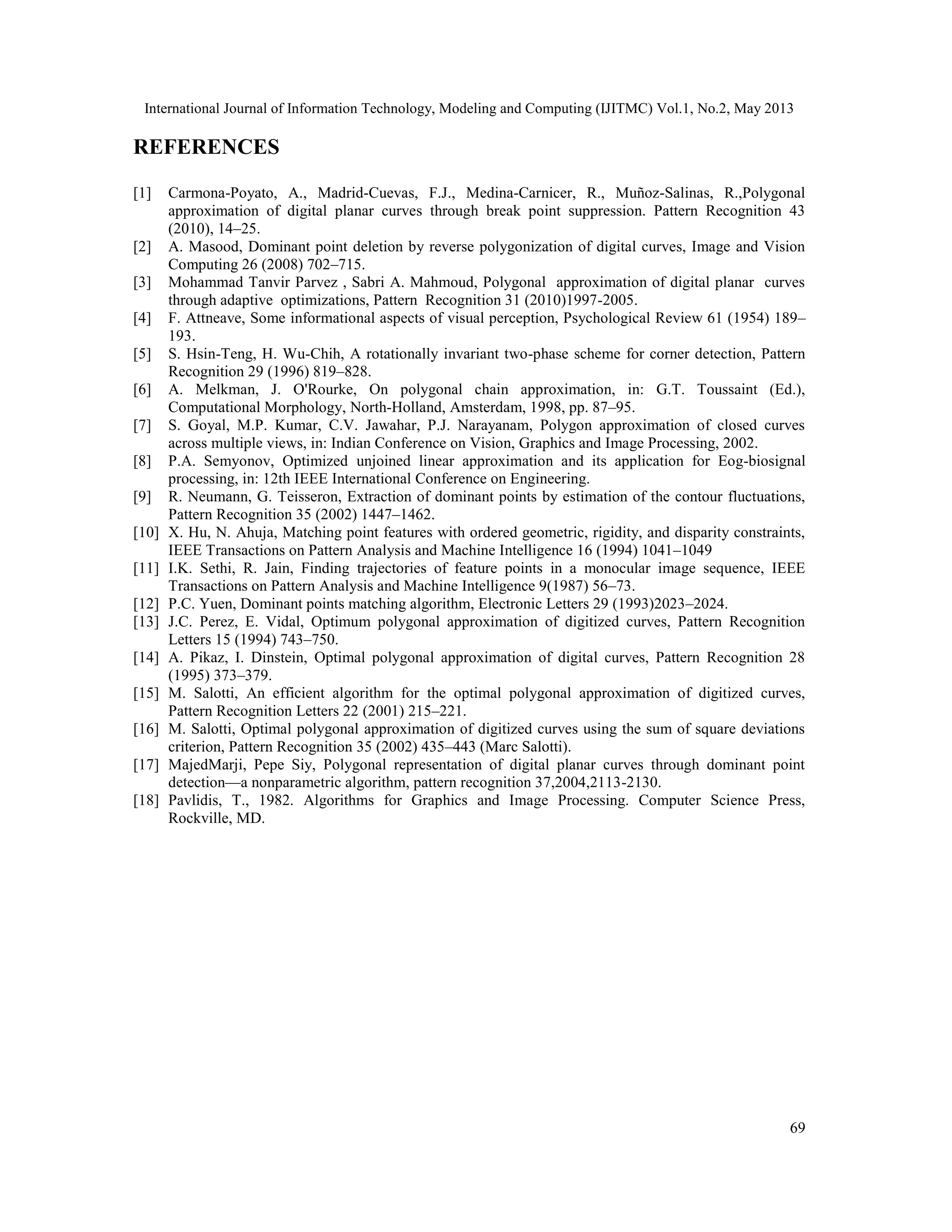 International Journal of Information Technology, Modeling and Computing (IJITMC) Vol.1, No.2, May 2013
69
REFERENCES
[1] Carmona-Poyato, A., Madrid-Cuevas, F.J., Medina-Carnicer, R., Muñoz-Salinas, R.,Polygonal
approximation of digital planar curves through break point suppression. Pattern Recognition 43
(2010), 14–25.
[2] A. Masood, Dominant point deletion by reverse polygonization of digital curves, Image and Vision
Computing 26 (2008) 702–715.
[3] Mohammad Tanvir Parvez , Sabri A. Mahmoud, Polygonal approximation of digital planar curves
through adaptive optimizations, Pattern Recognition 31 (2010)1997-2005.
[4] F. Attneave, Some informational aspects of visual perception, Psychological Review 61 (1954) 189–
193.
[5] S. Hsin-Teng, H. Wu-Chih, A rotationally invariant two-phase scheme for corner detection, Pattern
Recognition 29 (1996) 819–828.
[6] A. Melkman, J. O'Rourke, On polygonal chain approximation, in: G.T. Toussaint (Ed.),
Computational Morphology, North-Holland, Amsterdam, 1998, pp. 87–95.
[7] S. Goyal, M.P. Kumar, C.V. Jawahar, P.J. Narayanam, Polygon approximation of closed curves
across multiple views, in: Indian Conference on Vision, Graphics and Image Processing, 2002.
[8] P.A. Semyonov, Optimized unjoined linear approximation and its application for Eog-biosignal
processing, in: 12th IEEE International Conference on Engineering.
[9] R. Neumann, G. Teisseron, Extraction of dominant points by estimation of the contour fluctuations,
Pattern Recognition 35 (2002) 1447–1462.
[10] X. Hu, N. Ahuja, Matching point features with ordered geometric, rigidity, and disparity constraints,
IEEE Transactions on Pattern Analysis and Machine Intelligence 16 (1994) 1041–1049
[11] I.K. Sethi, R. Jain, Finding trajectories of feature points in a monocular image sequence, IEEE
Transactions on Pattern Analysis and Machine Intelligence 9(1987) 56–73.
[12] P.C. Yuen, Dominant points matching algorithm, Electronic Letters 29 (1993)2023–2024.
[13] J.C. Perez, E. Vidal, Optimum polygonal approximation of digitized curves, Pattern Recognition
Letters 15 (1994) 743–750.
[14] A. Pikaz, I. Dinstein, Optimal polygonal approximation of digital curves, Pattern Recognition 28
(1995) 373–379.
[15] M. Salotti, An efficient algorithm for the optimal polygonal approximation of digitized curves,
Pattern Recognition Letters 22 (2001) 215–221.
[16] M. Salotti, Optimal polygonal approximation of digitized curves using the sum of square deviations
criterion, Pattern Recognition 35 (2002) 435–443 (Marc Salotti).
[17] MajedMarji, Pepe Siy, Polygonal representation of digital planar curves through dominant point
detection—a nonparametric algorithm, pattern recognition 37,2004,2113-2130.
[18] Pavlidis, T., 1982. Algorithms for Graphics and Image Processing. Computer Science Press,
Rockville, MD.
 