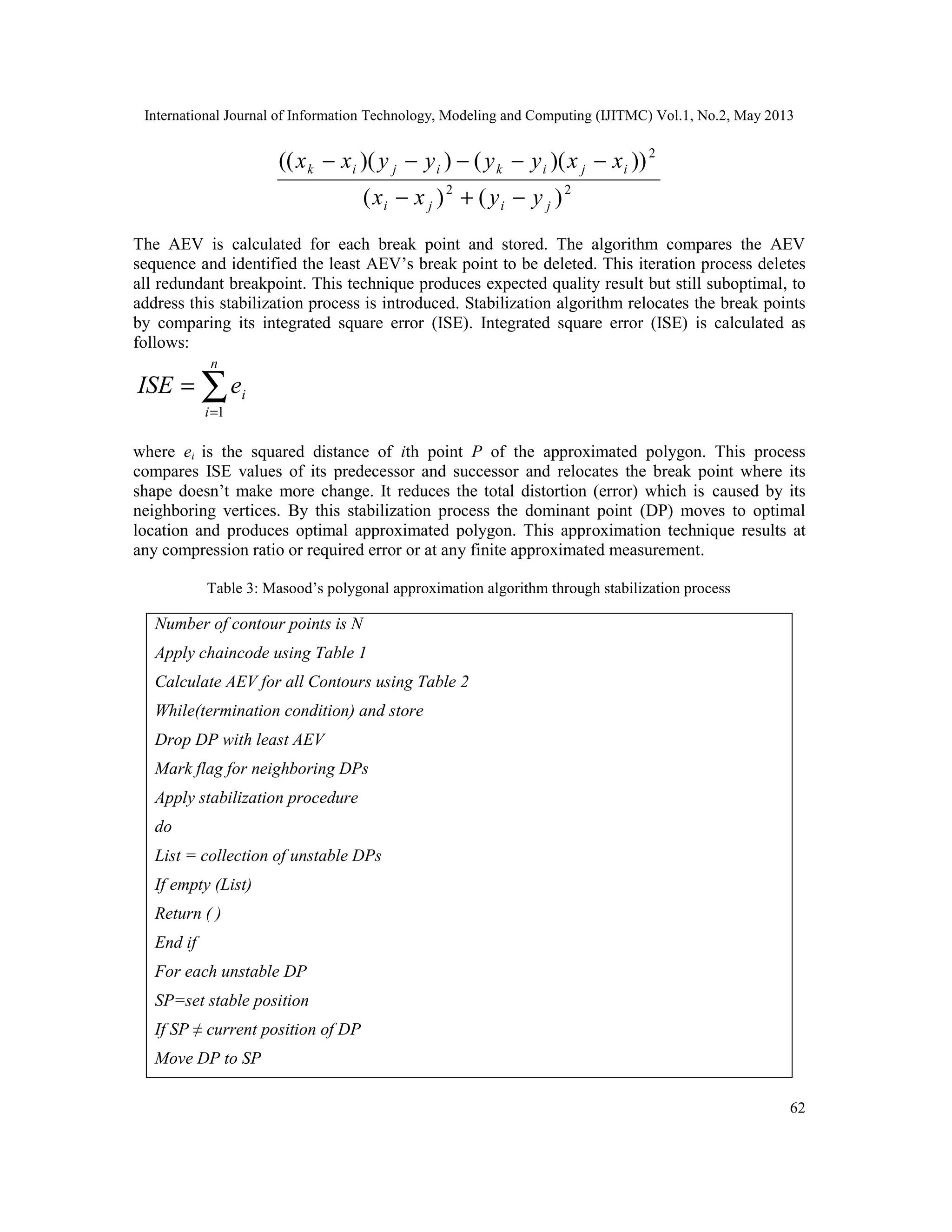 International Journal of Information Technology, Modeling and Computing (IJITMC) Vol.1, No.2, May 2013
62
22
2
)()(
)))(())(((
jiji
ijikijik
yyxx
xxyyyyxx
−+−
−−−−−
The AEV is calculated for each break point and stored. The algorithm compares the AEV
sequence and identified the least AEV’s break point to be deleted. This iteration process deletes
all redundant breakpoint. This technique produces expected quality result but still suboptimal, to
address this stabilization process is introduced. Stabilization algorithm relocates the break points
by comparing its integrated square error (ISE). Integrated square error (ISE) is calculated as
follows:
∑=
=
n
i
ieISE
1
where ei is the squared distance of ith point P of the approximated polygon. This process
compares ISE values of its predecessor and successor and relocates the break point where its
shape doesn’t make more change. It reduces the total distortion (error) which is caused by its
neighboring vertices. By this stabilization process the dominant point (DP) moves to optimal
location and produces optimal approximated polygon. This approximation technique results at
any compression ratio or required error or at any finite approximated measurement.
Table 3: Masood’s polygonal approximation algorithm through stabilization process
Number of contour points is N
Apply chaincode using Table 1
Calculate AEV for all Contours using Table 2
While(termination condition) and store
Drop DP with least AEV
Mark flag for neighboring DPs
Apply stabilization procedure
do
List = collection of unstable DPs
If empty (List)
Return ( )
End if
For each unstable DP
SP=set stable position
If SP ≠ current position of DP
Move DP to SP
 