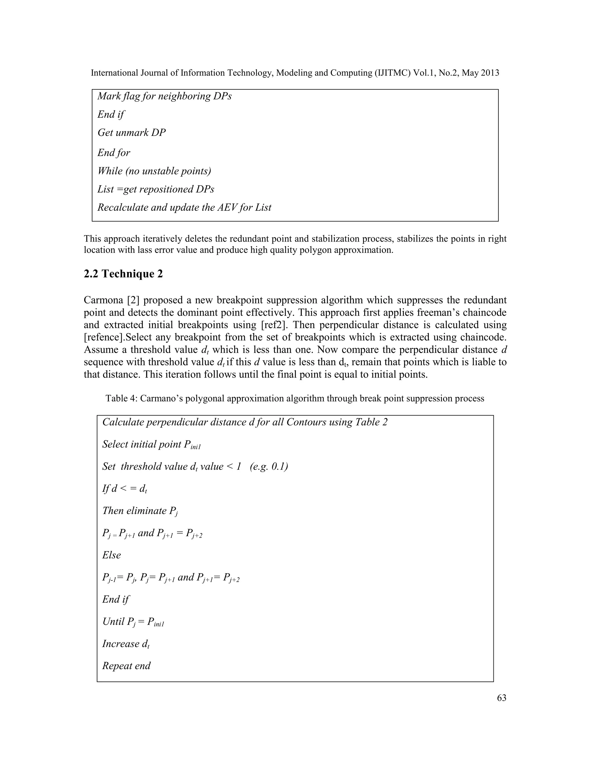 International Journal of Information Technology, Modeling and Computing (IJITMC) Vol.1, No.2, May 2013
63
This approach iteratively deletes the redundant point and stabilization process, stabilizes the points in right
location with lass error value and produce high quality polygon approximation.
2.2 Technique 2
Carmona [2] proposed a new breakpoint suppression algorithm which suppresses the redundant
point and detects the dominant point effectively. This approach first applies freeman’s chaincode
and extracted initial breakpoints using [ref2]. Then perpendicular distance is calculated using
[refence].Select any breakpoint from the set of breakpoints which is extracted using chaincode.
Assume a threshold value dt which is less than one. Now compare the perpendicular distance d
sequence with threshold value dt if this d value is less than dt, remain that points which is liable to
that distance. This iteration follows until the final point is equal to initial points.
Table 4: Carmano’s polygonal approximation algorithm through break point suppression process
Calculate perpendicular distance d for all Contours using Table 2
Select initial point Pini1
Set threshold value dt value < 1 (e.g. 0.1)
If d < = dt
Then eliminate Pj
Pj = Pj+1 and Pj+1 = Pj+2
Else
Pj-1= Pj, Pj= Pj+1 and Pj+1= Pj+2
End if
Until Pj = Pini1
Increase dt
Repeat end
Mark flag for neighboring DPs
End if
Get unmark DP
End for
While (no unstable points)
List =get repositioned DPs
Recalculate and update the AEV for List
 