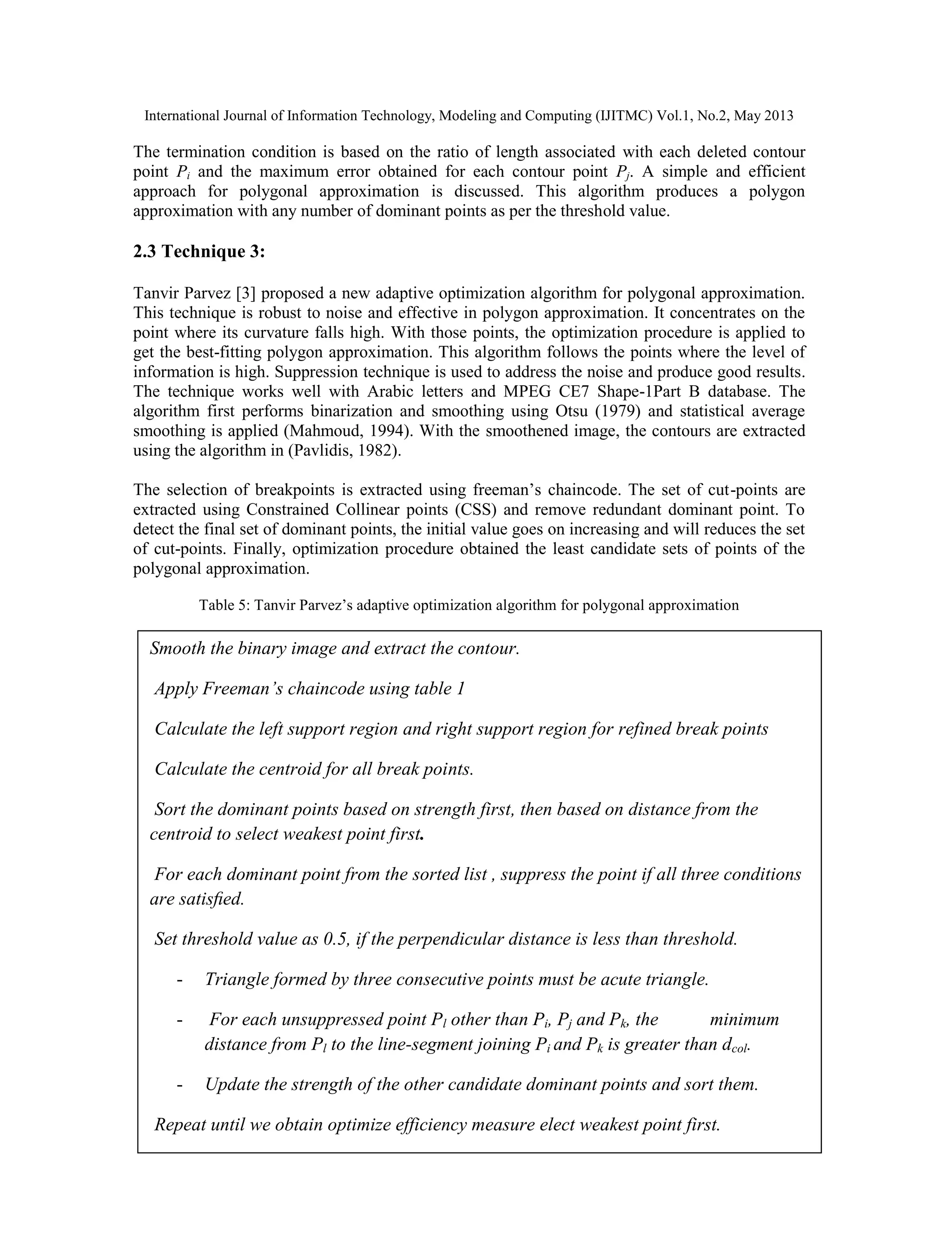 International Journal of Information Technology, Modeling and Computing (IJITMC) Vol.1, No.2, May 2013
64
The termination condition is based on the ratio of length associated with each deleted contour
point Pi and the maximum error obtained for each contour point Pj. A simple and efficient
approach for polygonal approximation is discussed. This algorithm produces a polygon
approximation with any number of dominant points as per the threshold value.
2.3 Technique 3:
Tanvir Parvez [3] proposed a new adaptive optimization algorithm for polygonal approximation.
This technique is robust to noise and effective in polygon approximation. It concentrates on the
point where its curvature falls high. With those points, the optimization procedure is applied to
get the best-fitting polygon approximation. This algorithm follows the points where the level of
information is high. Suppression technique is used to address the noise and produce good results.
The technique works well with Arabic letters and MPEG CE7 Shape-1Part B database. The
algorithm first performs binarization and smoothing using Otsu (1979) and statistical average
smoothing is applied (Mahmoud, 1994). With the smoothened image, the contours are extracted
using the algorithm in (Pavlidis, 1982).
The selection of breakpoints is extracted using freeman’s chaincode. The set of cut-points are
extracted using Constrained Collinear points (CSS) and remove redundant dominant point. To
detect the final set of dominant points, the initial value goes on increasing and will reduces the set
of cut-points. Finally, optimization procedure obtained the least candidate sets of points of the
polygonal approximation.
Table 5: Tanvir Parvez’s adaptive optimization algorithm for polygonal approximation
Smooth the binary image and extract the contour.
Apply Freeman’s chaincode using table 1
Calculate the left support region and right support region for refined break points
Calculate the centroid for all break points.
Sort the dominant points based on strength first, then based on distance from the
centroid to select weakest point first.
For each dominant point from the sorted list , suppress the point if all three conditions
are satisﬁed.
Set threshold value as 0.5, if the perpendicular distance is less than threshold.
- Triangle formed by three consecutive points must be acute triangle.
- For each unsuppressed point Pl other than Pi, Pj and Pk, the minimum
distance from Pl to the line-segment joining Pi and Pk is greater than dcol.
- Update the strength of the other candidate dominant points and sort them.
Repeat until we obtain optimize efficiency measure elect weakest point first.
 