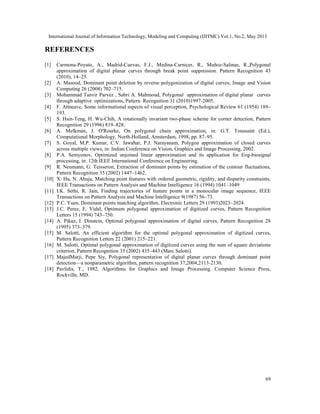 International Journal of Information Technology, Modeling and Computing (IJITMC) Vol.1, No.2, May 2013
69
REFERENCES
[1] Carmona-Poyato, A., Madrid-Cuevas, F.J., Medina-Carnicer, R., Muñoz-Salinas, R.,Polygonal
approximation of digital planar curves through break point suppression. Pattern Recognition 43
(2010), 14–25.
[2] A. Masood, Dominant point deletion by reverse polygonization of digital curves, Image and Vision
Computing 26 (2008) 702–715.
[3] Mohammad Tanvir Parvez , Sabri A. Mahmoud, Polygonal approximation of digital planar curves
through adaptive optimizations, Pattern Recognition 31 (2010)1997-2005.
[4] F. Attneave, Some informational aspects of visual perception, Psychological Review 61 (1954) 189–
193.
[5] S. Hsin-Teng, H. Wu-Chih, A rotationally invariant two-phase scheme for corner detection, Pattern
Recognition 29 (1996) 819–828.
[6] A. Melkman, J. O'Rourke, On polygonal chain approximation, in: G.T. Toussaint (Ed.),
Computational Morphology, North-Holland, Amsterdam, 1998, pp. 87–95.
[7] S. Goyal, M.P. Kumar, C.V. Jawahar, P.J. Narayanam, Polygon approximation of closed curves
across multiple views, in: Indian Conference on Vision, Graphics and Image Processing, 2002.
[8] P.A. Semyonov, Optimized unjoined linear approximation and its application for Eog-biosignal
processing, in: 12th IEEE International Conference on Engineering.
[9] R. Neumann, G. Teisseron, Extraction of dominant points by estimation of the contour fluctuations,
Pattern Recognition 35 (2002) 1447–1462.
[10] X. Hu, N. Ahuja, Matching point features with ordered geometric, rigidity, and disparity constraints,
IEEE Transactions on Pattern Analysis and Machine Intelligence 16 (1994) 1041–1049
[11] I.K. Sethi, R. Jain, Finding trajectories of feature points in a monocular image sequence, IEEE
Transactions on Pattern Analysis and Machine Intelligence 9(1987) 56–73.
[12] P.C. Yuen, Dominant points matching algorithm, Electronic Letters 29 (1993)2023–2024.
[13] J.C. Perez, E. Vidal, Optimum polygonal approximation of digitized curves, Pattern Recognition
Letters 15 (1994) 743–750.
[14] A. Pikaz, I. Dinstein, Optimal polygonal approximation of digital curves, Pattern Recognition 28
(1995) 373–379.
[15] M. Salotti, An efficient algorithm for the optimal polygonal approximation of digitized curves,
Pattern Recognition Letters 22 (2001) 215–221.
[16] M. Salotti, Optimal polygonal approximation of digitized curves using the sum of square deviations
criterion, Pattern Recognition 35 (2002) 435–443 (Marc Salotti).
[17] MajedMarji, Pepe Siy, Polygonal representation of digital planar curves through dominant point
detection—a nonparametric algorithm, pattern recognition 37,2004,2113-2130.
[18] Pavlidis, T., 1982. Algorithms for Graphics and Image Processing. Computer Science Press,
Rockville, MD.
 
