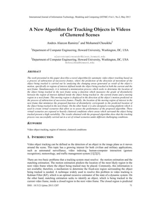 International Journal of Information Technology, Modeling and Computing (IJITMC) Vol.1, No.2, May 2013
DOI : 10.5121/ijitmc.2013.1207 71
A New Algorithm for Tracking Objects in Videos
of Cluttered Scenes
Andres Alarcon Ramirez1
and Mohamed Chouikha2
1
Department of Computer Engineering, Howard University, Washington, DC, USA
alarconramirezandr@bison.howard.edu
2
Department of Computer Engineering, Howard University, Washington, DC, USA
mchouikha@howard.edu
ABSTRACT
The work presented in this paper describes a novel algorithm for automatic video object tracking based on
a process of subtraction of successive frames, where the prediction of the direction of movement of the
object being tracked is carried out by analyzing the changing areas generated as result of the object’s
motion, specifically in regions of interest defined inside the object being tracked in both the current and the
next frame. Simultaneously, it is initiated a minimization process which seeks to determine the location of
the object being tracked in the next frame using a function which measures the grade of dissimilarity
between the region of interest defined inside the object being tracked in the current frame and a moving
region in a next frame. This moving region is displaced in the direction of the object’s motion predicted on
the process of subtraction of successive frames. Finally, the location of the moving region of interest in the
next frame that minimizes the proposed function of dissimilarity corresponds to the predicted location of
the object being tracked in the next frame. On the other hand, it is also designed a testing platform which is
used to create virtual scenarios that allow us to assess the performance of the proposed algorithm. These
virtual scenarios are exposed to heavily cluttered conditions where areas which surround the object being
tracked present a high variability. The results obtained with the proposed algorithm show that the tracking
process was successfully carried out in a set of virtual scenarios under different challenging conditions.
KEYWORDS
Video object tracking, region of interest, cluttered conditions
1. INTRODUCTION
Video object tracking can be defined as the detection of an object in the image plane as it moves
around the scene. This topic has a growing interest for both civilian and military applications,
such as automated surveillance, video indexing, human-computer interaction (gesture
recognition), meteorology, and traffic management system [1][2][3].
There are two basic problems that a tracking system must resolve: the motion estimation and the
matching estimation. The motion estimation predicts the location of the most likely region in the
next video frame where the object being tracked may be placed. Commonly, this information is
not available; therefore, a mechanism to determine the fixed-size region surrounding the object
being tracked is needed. A technique widely used to resolve this problem in video tracking is
Kalman Filter (KF), which is an optimal recursive estimator of the state of a dynamic system. On
the other hand, matching estimation seeks to identify an object, which is being tracked in the
current video frame, inside a closed region in the next video frame. The closed region is predicted
 