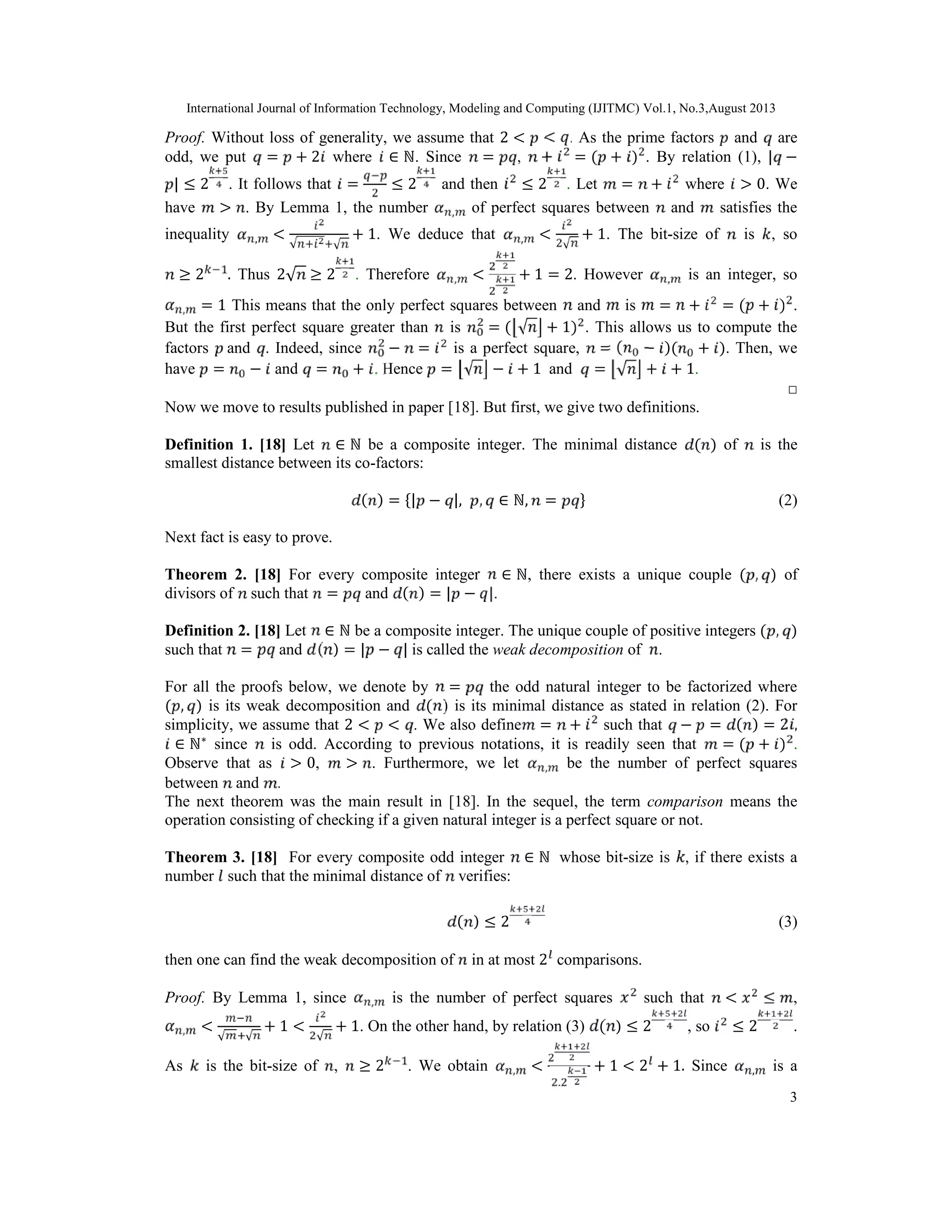 International Journal of Information Technology, Modeling and Computing (IJITMC) Vol.1, No.3,August 2013
3
Proof. Without loss of generality, we assume that 2 < < . As the prime factors and are
odd, we put = + 2 where ∈ ℕ. Since = , + = ( + ) . By relation (1), | −
| ≤ 2 . It follows that = ≤ 2 and then ≤ 2 . Let = + where > 0. We
have > . By Lemma 1, the number , of perfect squares between and satisfies the
inequality , <
√ √
+ 1. We deduce that , <
√
+ 1. The bit-size of is , so
≥ 2 . Thus 2√ ≥ 2 . Therefore , < + 1 = 2. However , is an integer, so
, = 1 This means that the only perfect squares between and is = + = ( + ) .
But the first perfect square greater than is = ( √ + 1) . This allows us to compute the
factors and . Indeed, since − = is a perfect square, = ( − )( + ). Then, we
have = − and = + . Hence = √ − + 1 and = √ + + 1.
□
Now we move to results published in paper [18]. But first, we give two definitions.
Definition 1. [18] Let ∈ ℕ be a composite integer. The minimal distance ( ) of is the
smallest distance between its co-factors:
( ) = {| − |, , ∈ ℕ, = } (2)
Next fact is easy to prove.
Theorem 2. [18] For every composite integer ∈ ℕ, there exists a unique couple ( , ) of
divisors of such that = and ( ) = | − |.
Definition 2. [18] Let ∈ ℕ be a composite integer. The unique couple of positive integers ( , )
such that = and ( ) = | − | is called the weak decomposition of .
For all the proofs below, we denote by = the odd natural integer to be factorized where
( , ) is its weak decomposition and ( ) is its minimal distance as stated in relation (2). For
simplicity, we assume that 2 < < . We also define = + such that − = ( ) = 2 ,
∈ ℕ∗
since is odd. According to previous notations, it is readily seen that = ( + ) .
Observe that as > 0, > . Furthermore, we let , be the number of perfect squares
between and .
The next theorem was the main result in [18]. In the sequel, the term comparison means the
operation consisting of checking if a given natural integer is a perfect square or not.
Theorem 3. [18] For every composite odd integer ∈ ℕ whose bit-size is , if there exists a
number such that the minimal distance of verifies:
( ) ≤ 2 (3)
then one can find the weak decomposition of in at most 2 comparisons.
Proof. By Lemma 1, since , is the number of perfect squares such that < ≤ ,
, <
√ √
+ 1 <
√
+ 1. On the other hand, by relation (3) ( ) ≤ 2 , so ≤ 2 .
As is the bit-size of , ≥ 2 . We obtain , <
.
+ 1 < 2 + 1. Since , is a
 