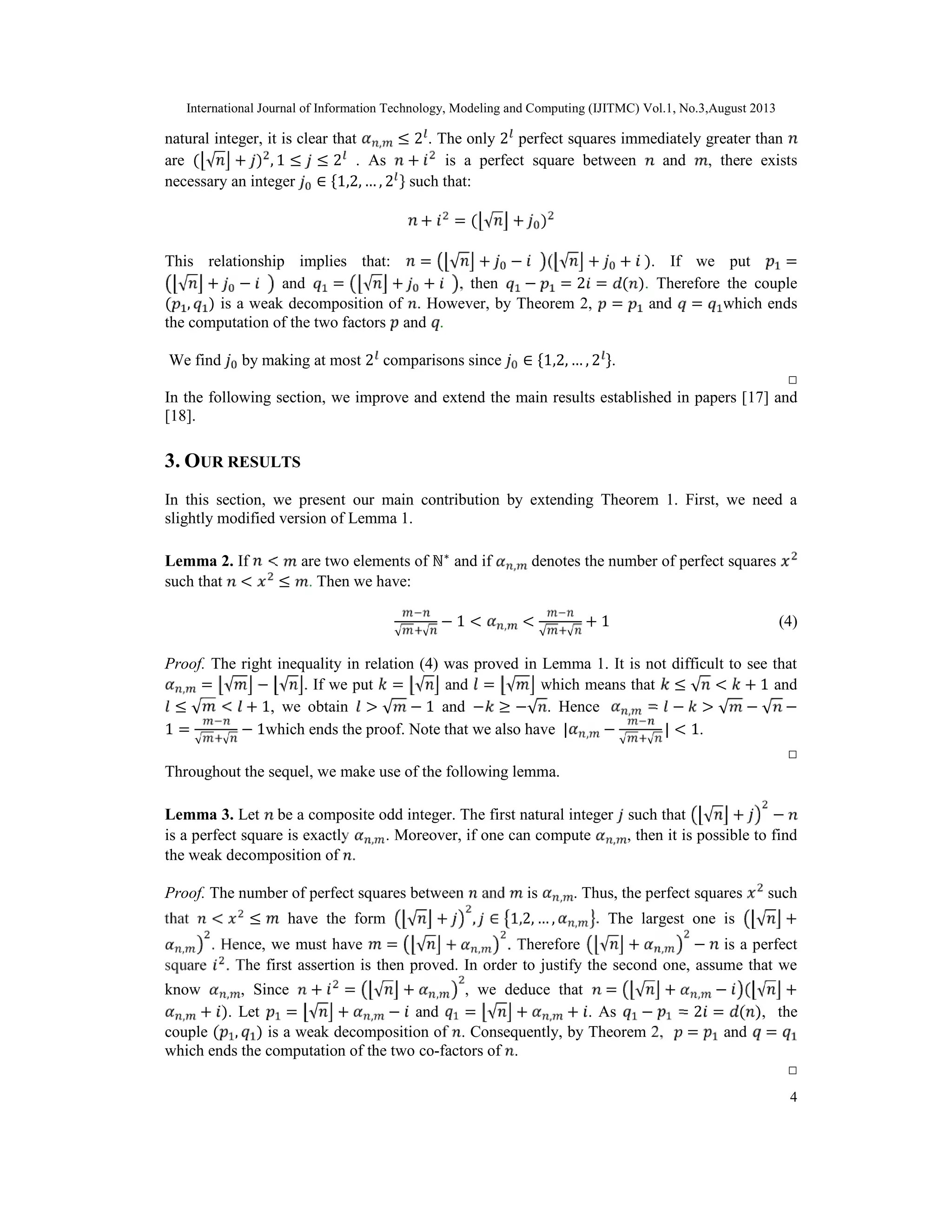 International Journal of Information Technology, Modeling and Computing (IJITMC) Vol.1, No.3,August 2013
4
natural integer, it is clear that , ≤ 2 . The only 2 perfect squares immediately greater than
are ( √ + ) , 1 ≤ ≤ 2 . As + is a perfect square between and , there exists
necessary an integer ∈ {1,2, … , 2 } such that:
+ = ( √ + )
This relationship implies that: = √ + − ( √ + + ). If we put =
√ + − and = √ + + , then − = 2 = ( ). Therefore the couple
( , ) is a weak decomposition of . However, by Theorem 2, = and = which ends
the computation of the two factors and .
We find by making at most 2 comparisons since ∈ {1,2, … , 2 }.
□
In the following section, we improve and extend the main results established in papers [17] and
[18].
3. OUR RESULTS
In this section, we present our main contribution by extending Theorem 1. First, we need a
slightly modified version of Lemma 1.
Lemma 2. If < are two elements of ℕ∗
and if , denotes the number of perfect squares
such that < ≤ . Then we have:
√ √
− 1 < , <
√ √
+ 1 (4)
Proof. The right inequality in relation (4) was proved in Lemma 1. It is not difficult to see that
, = √ − √ . If we put = √ and = √ which means that ≤ √ < + 1 and
≤ √ < + 1, we obtain > √ − 1 and − ≥ −√ . Hence , = − > √ − √ −
1 =
√ √
− 1which ends the proof. Note that we also have | , −
√ √
| < 1.
□
Throughout the sequel, we make use of the following lemma.
Lemma 3. Let be a composite odd integer. The first natural integer such that √ + −
is a perfect square is exactly , . Moreover, if one can compute , , then it is possible to find
the weak decomposition of .
Proof. The number of perfect squares between and is , . Thus, the perfect squares such
that < ≤ have the form √ + , ∈ 1,2, … , , . The largest one is √ +
, . Hence, we must have = √ + , . Therefore √ + , − is a perfect
square . The first assertion is then proved. In order to justify the second one, assume that we
know , , Since + = √ + , , we deduce that = √ + , − ( √ +
, + ). Let = √ + , − and = √ + , + . As − = 2 = ( ), the
couple ( , ) is a weak decomposition of . Consequently, by Theorem 2, = and =
which ends the computation of the two co-factors of .
□
 