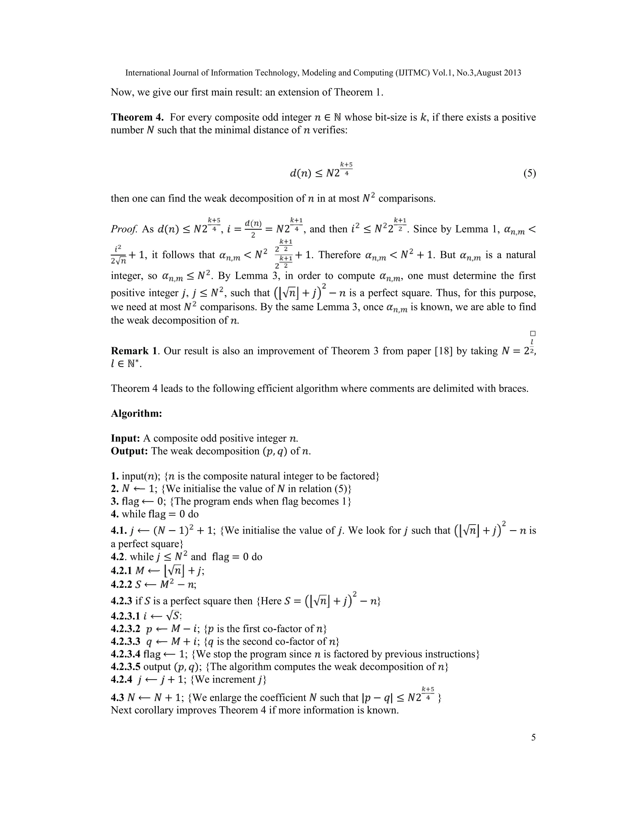 International Journal of Information Technology, Modeling and Computing (IJITMC) Vol.1, No.3,August 2013
5
Now, we give our first main result: an extension of Theorem 1.
Theorem 4. For every composite odd integer ∈ ℕ whose bit-size is , if there exists a positive
number such that the minimal distance of verifies:
( ) ≤ 2 (5)
then one can find the weak decomposition of in at most comparisons.
Proof. As ( ) ≤ 2 , =
( )
= 2 , and then ≤ 2 . Since by Lemma 1, , <
√
+ 1, it follows that , < + 1. Therefore , < + 1. But , is a natural
integer, so , ≤ . By Lemma 3, in order to compute , , one must determine the first
positive integer , ≤ , such that √ + − is a perfect square. Thus, for this purpose,
we need at most comparisons. By the same Lemma 3, once , is known, we are able to find
the weak decomposition of .
□
Remark 1. Our result is also an improvement of Theorem 3 from paper [18] by taking = 2 ,
∈ ℕ∗
.
Theorem 4 leads to the following efficient algorithm where comments are delimited with braces.
Algorithm:
Input: A composite odd positive integer .
Output: The weak decomposition ( , ) of .
1. input( ); { is the composite natural integer to be factored}
2. ⟵ 1; {We initialise the value of in relation (5)}
3. ⟵ 0; {The program ends when flag becomes 1}
4. while = 0 do
4.1. ⟵ ( − 1) + 1; {We initialise the value of . We look for such that √ + − is
a perfect square}
4.2. while ≤ and = 0 do
4.2.1 ⟵ √ + ;
4.2.2 ⟵ − ;
4.2.3 if is a perfect square then {Here = √ + − }
4.2.3.1 ⟵ √ ;
4.2.3.2 ⟵ − ; { is the first co-factor of }
4.2.3.3 ⟵ + ; { is the second co-factor of }
4.2.3.4 ⟵ 1; {We stop the program since is factored by previous instructions}
4.2.3.5 output ( , ); {The algorithm computes the weak decomposition of }
4.2.4 ⟵ + 1; {We increment }
4.3 ⟵ + 1; {We enlarge the coefficient such that | − | ≤ 2 }
Next corollary improves Theorem 4 if more information is known.
 