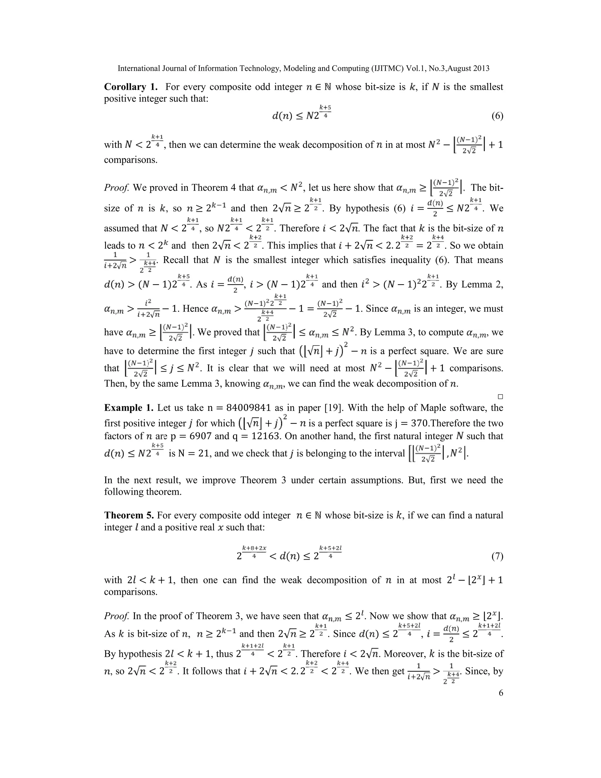 International Journal of Information Technology, Modeling and Computing (IJITMC) Vol.1, No.3,August 2013
6
Corollary 1. For every composite odd integer ∈ ℕ whose bit-size is , if is the smallest
positive integer such that:
( ) ≤ 2 (6)
with < 2 , then we can determine the weak decomposition of in at most −
( )
√
+ 1
comparisons.
Proof. We proved in Theorem 4 that , < , let us here show that , ≥
( )
√
. The bit-
size of is , so ≥ 2 and then 2√ ≥ 2 . By hypothesis (6) =
( )
≤ 2 . We
assumed that < 2 , so 2 < 2 . Therefore < 2√ . The fact that is the bit-size of
leads to < 2 and then 2√ < 2 . This implies that + 2√ < 2. 2 = 2 . So we obtain
√
> . Recall that is the smallest integer which satisfies inequality (6). That means
( ) > ( − 1)2 . As =
( )
, > ( − 1)2 and then > ( − 1) 2 . By Lemma 2,
, >
√
− 1. Hence , >
( )
− 1 =
( )
√
− 1. Since , is an integer, we must
have , ≥
( )
√
. We proved that
( )
√
≤ , ≤ . By Lemma 3, to compute , , we
have to determine the first integer such that √ + − is a perfect square. We are sure
that
( )
√
≤ ≤ . It is clear that we will need at most −
( )
√
+ 1 comparisons.
Then, by the same Lemma 3, knowing , , we can find the weak decomposition of .
□
Example 1. Let us take n = 84009841 as in paper [19]. With the help of Maple software, the
first positive integer for which √ + − is a perfect square is j = 370.Therefore the two
factors of are p = 6907 and q = 12163. On another hand, the first natural integer such that
( ) ≤ 2 is N = 21, and we check that is belonging to the interval
( )
√
, .
In the next result, we improve Theorem 3 under certain assumptions. But, first we need the
following theorem.
Theorem 5. For every composite odd integer ∈ ℕ whose bit-size is , if we can find a natural
integer and a positive real such that:
2 < ( ) ≤ 2 (7)
with 2 < + 1, then one can find the weak decomposition of in at most 2 − ⌊2 ⌋ + 1
comparisons.
Proof. In the proof of Theorem 3, we have seen that , ≤ 2 . Now we show that , ≥ ⌊2 ⌋.
As is bit-size of , ≥ 2 and then 2√ ≥ 2 . Since ( ) ≤ 2 , =
( )
≤ 2 .
By hypothesis 2 < + 1, thus 2 < 2 . Therefore < 2√ . Moreover, is the bit-size of
, so 2√ < 2 . It follows that + 2√ < 2. 2 < 2 . We then get
√
> . Since, by
 