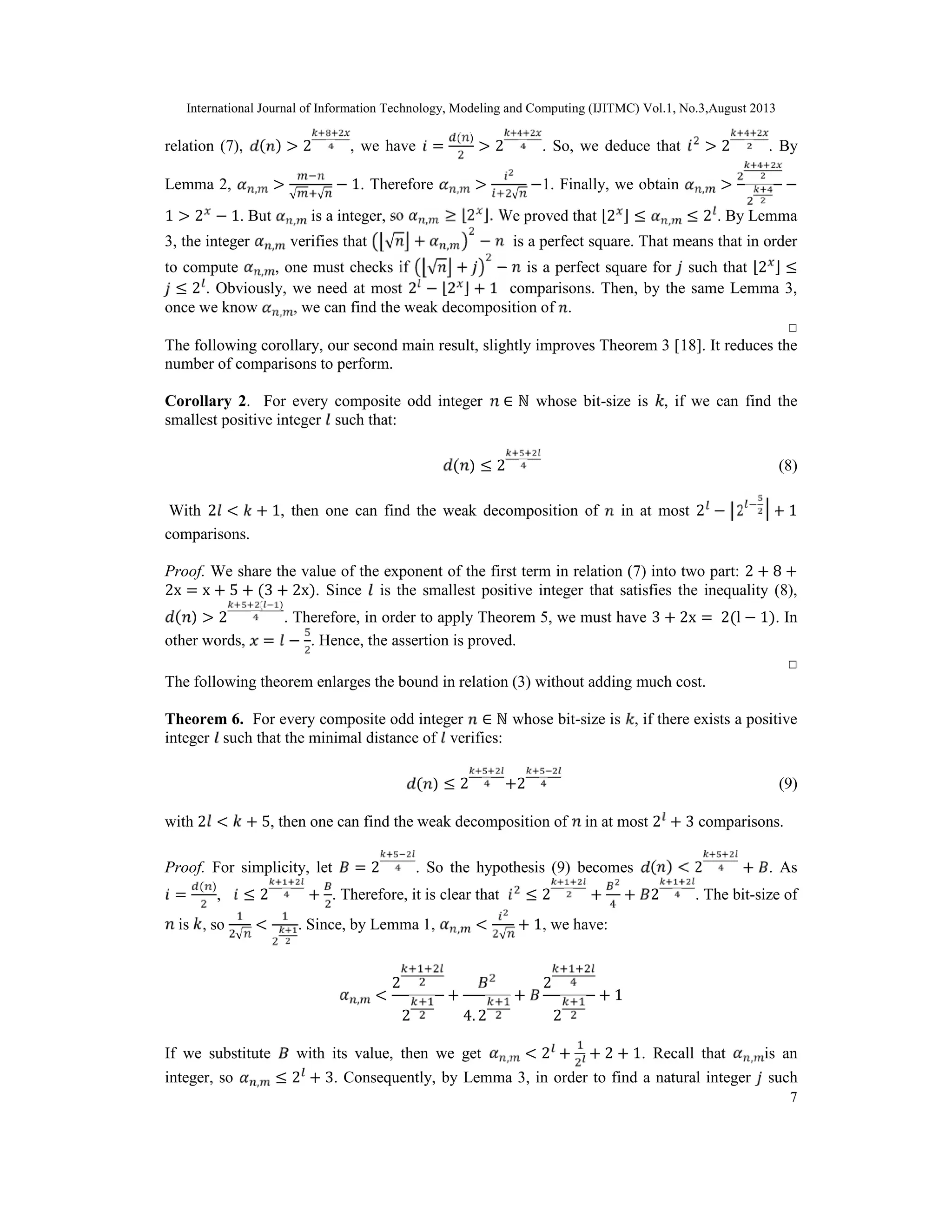 International Journal of Information Technology, Modeling and Computing (IJITMC) Vol.1, No.3,August 2013
7
relation (7), ( ) > 2 , we have =
( )
> 2 . So, we deduce that > 2 . By
Lemma 2, , >
√ √
− 1. Therefore , >
√
−1. Finally, we obtain , > −
1 > 2 − 1. But , is a integer, so , ≥ ⌊2 ⌋. We proved that ⌊2 ⌋ ≤ , ≤ 2 . By Lemma
3, the integer , verifies that √ + , − is a perfect square. That means that in order
to compute , , one must checks if √ + − is a perfect square for such that ⌊2 ⌋ ≤
≤ 2 . Obviously, we need at most 2 − ⌊2 ⌋ + 1 comparisons. Then, by the same Lemma 3,
once we know , , we can find the weak decomposition of .
□
The following corollary, our second main result, slightly improves Theorem 3 [18]. It reduces the
number of comparisons to perform.
Corollary 2. For every composite odd integer ∈ ℕ whose bit-size is , if we can find the
smallest positive integer such that:
( ) ≤ 2 (8)
With 2 < + 1, then one can find the weak decomposition of in at most 2 − 2 + 1
comparisons.
Proof. We share the value of the exponent of the first term in relation (7) into two part: 2 + 8 +
2x = x + 5 + (3 + 2x). Since is the smallest positive integer that satisfies the inequality (8),
( ) > 2
( )
. Therefore, in order to apply Theorem 5, we must have 3 + 2x = 2(l − 1). In
other words, = − . Hence, the assertion is proved.
□
The following theorem enlarges the bound in relation (3) without adding much cost.
Theorem 6. For every composite odd integer ∈ ℕ whose bit-size is , if there exists a positive
integer such that the minimal distance of verifies:
( ) ≤ 2 +2 (9)
with 2 < + 5, then one can find the weak decomposition of in at most 2 + 3 comparisons.
Proof. For simplicity, let = 2 . So the hypothesis (9) becomes ( ) < 2 + . As
=
( )
, ≤ 2 + . Therefore, it is clear that ≤ 2 + + 2 . The bit-size of
is , so
√
< . Since, by Lemma 1, , <
√
+ 1, we have:
, <
2
2
+
4. 2
+
2
2
+ 1
If we substitute with its value, then we get , < 2 + + 2 + 1. Recall that , is an
integer, so , ≤ 2 + 3. Consequently, by Lemma 3, in order to find a natural integer such
 