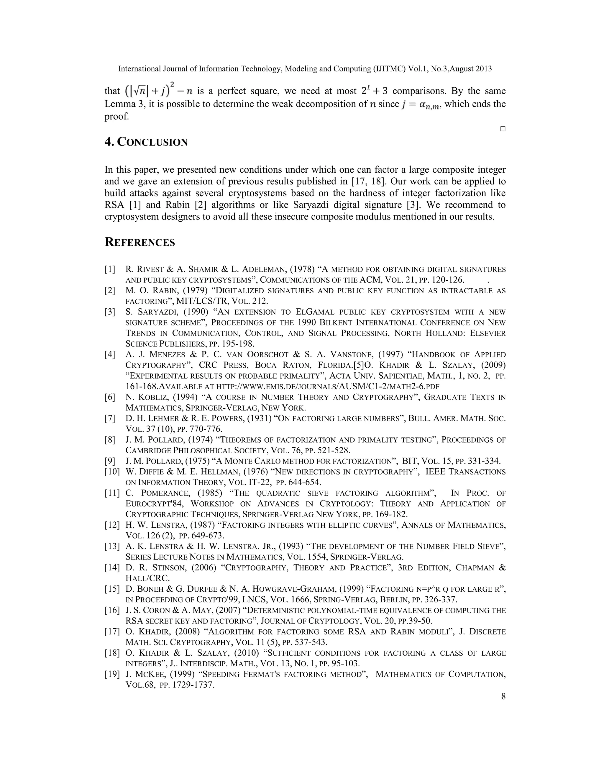 International Journal of Information Technology, Modeling and Computing (IJITMC) Vol.1, No.3,August 2013
8
that √ + − is a perfect square, we need at most 2 + 3 comparisons. By the same
Lemma 3, it is possible to determine the weak decomposition of since = , , which ends the
proof.
□
4. CONCLUSION
In this paper, we presented new conditions under which one can factor a large composite integer
and we gave an extension of previous results published in [17, 18]. Our work can be applied to
build attacks against several cryptosystems based on the hardness of integer factorization like
RSA [1] and Rabin [2] algorithms or like Saryazdi digital signature [3]. We recommend to
cryptosystem designers to avoid all these insecure composite modulus mentioned in our results.
REFERENCES
[1] R. RIVEST & A. SHAMIR & L. ADELEMAN, (1978) “A METHOD FOR OBTAINING DIGITAL SIGNATURES
AND PUBLIC KEY CRYPTOSYSTEMS”, COMMUNICATIONS OF THE ACM, VOL. 21, PP. 120-126. .
[2] M. O. RABIN, (1979) “DIGITALIZED SIGNATURES AND PUBLIC KEY FUNCTION AS INTRACTABLE AS
FACTORING”, MIT/LCS/TR, VOL. 212.
[3] S. SARYAZDI, (1990) “AN EXTENSION TO ELGAMAL PUBLIC KEY CRYPTOSYSTEM WITH A NEW
SIGNATURE SCHEME”, PROCEEDINGS OF THE 1990 BILKENT INTERNATIONAL CONFERENCE ON NEW
TRENDS IN COMMUNICATION, CONTROL, AND SIGNAL PROCESSING, NORTH HOLLAND: ELSEVIER
SCIENCE PUBLISHERS, PP. 195-198.
[4] A. J. MENEZES & P. C. VAN OORSCHOT & S. A. VANSTONE, (1997) “HANDBOOK OF APPLIED
CRYPTOGRAPHY”, CRC PRESS, BOCA RATON, FLORIDA.[5]O. KHADIR & L. SZALAY, (2009)
“EXPERIMENTAL RESULTS ON PROBABLE PRIMALITY”, ACTA UNIV. SAPIENTIAE, MATH., 1, NO. 2, PP.
161-168.AVAILABLE AT HTTP://WWW.EMIS.DE/JOURNALS/AUSM/C1-2/MATH2-6.PDF
[6] N. KOBLIZ, (1994) “A COURSE IN NUMBER THEORY AND CRYPTOGRAPHY”, GRADUATE TEXTS IN
MATHEMATICS, SPRINGER-VERLAG, NEW YORK.
[7] D. H. LEHMER & R. E. POWERS, (1931) “ON FACTORING LARGE NUMBERS”, BULL. AMER. MATH. SOC.
VOL. 37 (10), PP. 770-776.
[8] J. M. POLLARD, (1974) “THEOREMS OF FACTORIZATION AND PRIMALITY TESTING”, PROCEEDINGS OF
CAMBRIDGE PHILOSOPHICAL SOCIETY, VOL. 76, PP. 521-528.
[9] J. M. POLLARD, (1975) “A MONTE CARLO METHOD FOR FACTORIZATION”, BIT, VOL. 15, PP. 331-334.
[10] W. DIFFIE & M. E. HELLMAN, (1976) “NEW DIRECTIONS IN CRYPTOGRAPHY”, IEEE TRANSACTIONS
ON INFORMATION THEORY, VOL. IT-22, PP. 644-654.
[11] C. POMERANCE, (1985) “THE QUADRATIC SIEVE FACTORING ALGORITHM”, IN PROC. OF
EUROCRYPT'84, WORKSHOP ON ADVANCES IN CRYPTOLOGY: THEORY AND APPLICATION OF
CRYPTOGRAPHIC TECHNIQUES, SPRINGER-VERLAG NEW YORK, PP. 169-182.
[12] H. W. LENSTRA, (1987) “FACTORING INTEGERS WITH ELLIPTIC CURVES”, ANNALS OF MATHEMATICS,
VOL. 126 (2), PP. 649-673.
[13] A. K. LENSTRA & H. W. LENSTRA, JR., (1993) “THE DEVELOPMENT OF THE NUMBER FIELD SIEVE”,
SERIES LECTURE NOTES IN MATHEMATICS, VOL. 1554, SPRINGER-VERLAG.
[14] D. R. STINSON, (2006) “CRYPTOGRAPHY, THEORY AND PRACTICE”, 3RD EDITION, CHAPMAN &
HALL/CRC.
[15] D. BONEH & G. DURFEE & N. A. HOWGRAVE-GRAHAM, (1999) “FACTORING N=P^R Q FOR LARGE R”,
IN PROCEEDING OF CRYPTO'99, LNCS, VOL. 1666, SPRING-VERLAG, BERLIN, PP. 326-337.
[16] J. S. CORON & A. MAY, (2007) “DETERMINISTIC POLYNOMIAL-TIME EQUIVALENCE OF COMPUTING THE
RSA SECRET KEY AND FACTORING”, JOURNAL OF CRYPTOLOGY, VOL. 20, PP.39-50.
[17] O. KHADIR, (2008) “ALGORITHM FOR FACTORING SOME RSA AND RABIN MODULI”, J. DISCRETE
MATH. SCI. CRYPTOGRAPHY, VOL. 11 (5), PP. 537-543.
[18] O. KHADIR & L. SZALAY, (2010) “SUFFICIENT CONDITIONS FOR FACTORING A CLASS OF LARGE
INTEGERS”, J.. INTERDISCIP. MATH., VOL. 13, NO. 1, PP. 95-103.
[19] J. MCKEE, (1999) “SPEEDING FERMAT'S FACTORING METHOD”, MATHEMATICS OF COMPUTATION,
VOL.68, PP. 1729-1737.
 