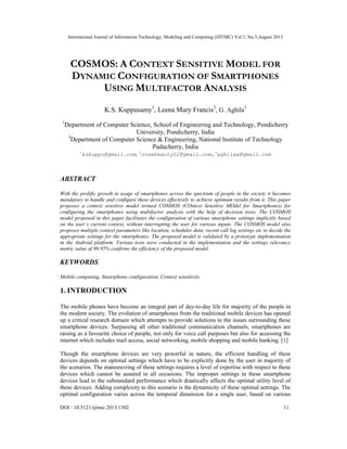 International Journal of Information Technology, Modeling and Computing (IJITMC) Vol.1, No.3,August 2013
DOI : 10.5121/ijitmc.2013.1302 11
COSMOS: A CONTEXT SENSITIVE MODEL FOR
DYNAMIC CONFIGURATION OF SMARTPHONES
USING MULTIFACTOR ANALYSIS
K.S. Kuppusamy1
, Leena Mary Francis2
, G. Aghila3
1
Department of Computer Science, School of Engineering and Technology, Pondicherry
University, Pondicherry, India
3
Department of Computer Science & Engineering, National Institute of Technology
Puducherry, India
1
kskuppu@gmail.com, 2
rosebeauty02@gmail.com,3
aghilaa@gmail.com
ABSTRACT
With the prolific growth in usage of smartphones across the spectrum of people in the society it becomes
mandatory to handle and configure these devices effectively to achieve optimum results from it. This paper
proposes a context sensitive model termed COSMOS (COntext Sensitive MOdel for Smartphones) for
configuring the smartphones using multifactor analysis with the help of decision trees. The COSMOS
model proposed in this paper facilitates the configuration of various smartphone settings implicitly based
on the user’s current context, without interrupting the user for various inputs. The COSMOS model also
proposes multiple context parameters like location, scheduler data, recent call log settings etc to decide the
appropriate settings for the smartphones. The proposed model is validated by a prototype implementation
in the Android platform. Various tests were conducted in the implementation and the settings relevancy
metric value of 90.95% confirms the efficiency of the proposed model.
KEYWORDS
Mobile computing, Smartphone configuration, Context sensitivity
1. INTRODUCTION
The mobile phones have become an integral part of day-to-day life for majority of the people in
the modern society. The evolution of smartphones from the traditional mobile devices has opened
up a critical research domain which attempts to provide solutions to the issues surrounding these
smartphone devices. Surpassing all other traditional communication channels, smartphones are
raising as a favourite choice of people, not only for voice call purposes but also for accessing the
internet which includes mail access, social networking, mobile shopping and mobile banking. [1]
Though the smartphone devices are very powerful in nature, the efficient handling of these
devices depends on optimal settings which have to be explicitly done by the user in majority of
the scenarios. The manoeuvring of these settings requires a level of expertise with respect to these
devices which cannot be assured in all occasions. The improper settings in these smartphone
devices lead to the substandard performance which drastically affects the optimal utility level of
these devices. Adding complexity to this scenario is the dynamicity of these optimal settings. The
optimal configuration varies across the temporal dimension for a single user, based on various
 