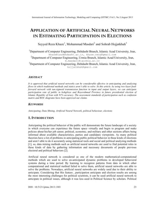 International Journal of Information Technology, Modeling and Computing (IJITMC) Vol.1, No.3,August 2013
DOI : 10.5121/ijitmc.2013.1303 23
APPLICATION OF ARTIFICIAL NEURAL NETWORKS
IN ESTIMATING PARTICIPATION IN ELECTIONS
Seyyed Reza Khaze1
, Mohammad Masdari2
and Sohrab Hojjatkhah3
1
Department of Computer Engineering, Dehdasht Branch, Islamic Azad University, Iran,
khaze@iaudehdasht.ac.ir, khaze.reza@gmail.com
2
Department of Computer Engineering, Urmia Branch, Islamic Azad University, Iran,
m.masdari@iaurmia.ac.ir
3
Department of Computer Engineering, Dehdasht Branch, Islamic Azad University, Iran,
hojjatkhah@gmail.com
ABSTRACT
It is approved that artificial neural networks can be considerable effective in anticipating and analyzing
flows in which traditional methods and statics aren’t able to solve. In this article, by using two-layer feed-
forward network with tan-sigmoid transmission function in input and output layers, we can anticipate
participation rate of public in kohgiloye and Boyerahmad Province in future presidential election of
Islamic Republic of Iran with 91% accuracy. The assessment standards of participation such as confusion
matrix and ROC diagrams have been approved our claims.
KEYWORDS
Anticipating, Data Mining, Artificial Neural Network, political behaviour, elections
1. INTRODUCTION
Anticipating the political behavior of the public will demonstrate the future landscape of a society
in which everyone can experience the future space virtually and begin to program and make
policies about his/her job career, political, economic, and military and other sections affairs being
informed about available characteristics, parties and candidates viewpoints. As many political
theorists have a lot of problems in anticipating public political behavior in these kinds of elections
and aren’t able to do it accurately using statistical tools and social and political analyzing methods
[1], so, data mining methods such as artificial neural networks are used to find potential rules in
these kinds of data by gathering information and necessary documents of people previous
electoral and political behaviors [2].
Artificial neural network is considered as one of the modern mathematical-computational
methods which are used to solve un-anticipated dynamic problems in developed behavioral
systems during a time period. By learning to recognize patterns from data in which other
computational and statistical method failed to solve them, artificial neural networks are able to
solve the problems. Nowadays, artificial neural networks are widely used due to their ability to
anticipate. Considering that this feature , participation anticipate and election results are among
the most interesting challenges for political scientists, it can be used artificial neural network to
anticipate in political issues, although it was less used in Political Science by scholars. Political
 