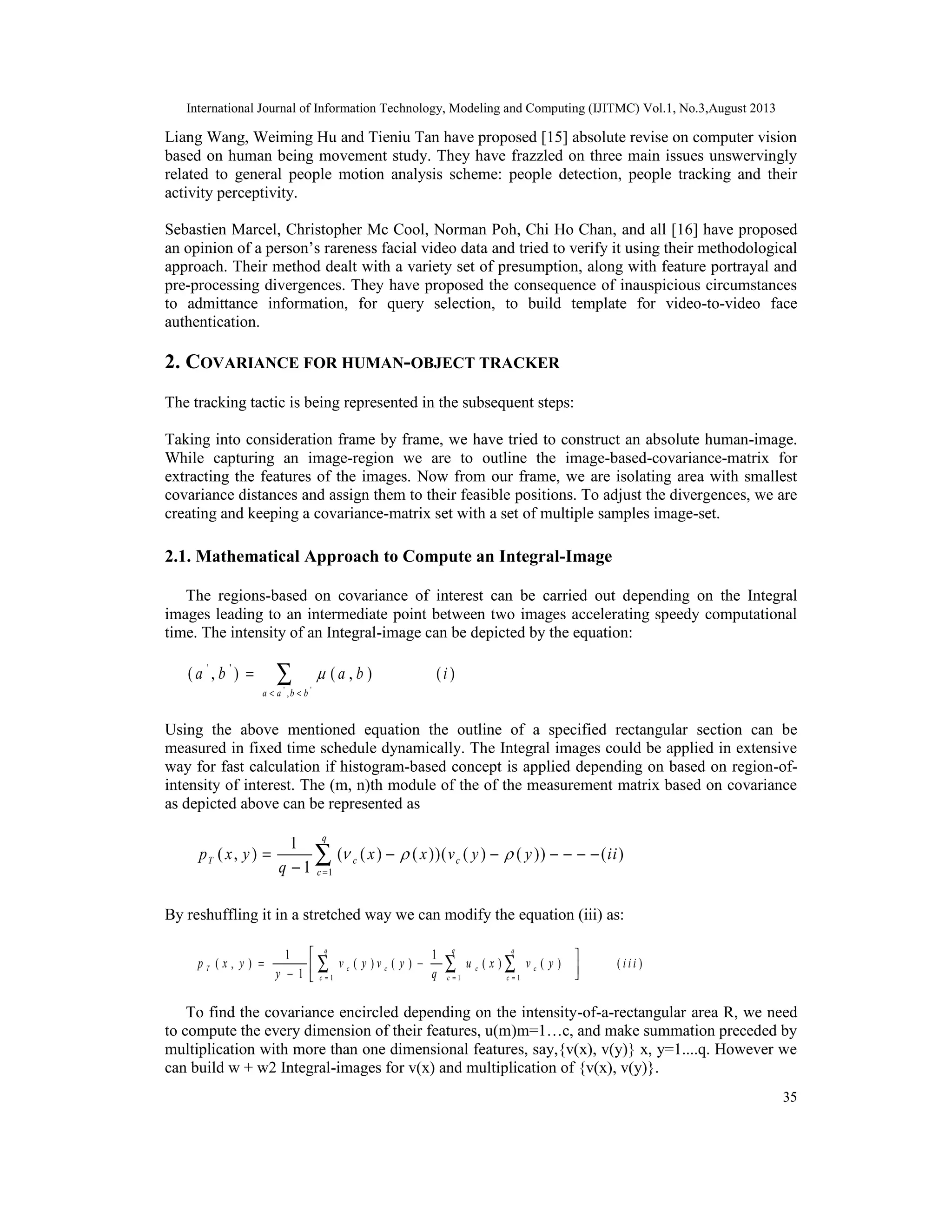 International Journal of Information Technology, Modeling and Computing (IJITMC) Vol.1, No.3,August 2013
35
Liang Wang, Weiming Hu and Tieniu Tan have proposed [15] absolute revise on computer vision
based on human being movement study. They have frazzled on three main issues unswervingly
related to general people motion analysis scheme: people detection, people tracking and their
activity perceptivity.
Sebastien Marcel, Christopher Mc Cool, Norman Poh, Chi Ho Chan, and all [16] have proposed
an opinion of a person’s rareness facial video data and tried to verify it using their methodological
approach. Their method dealt with a variety set of presumption, along with feature portrayal and
pre-processing divergences. They have proposed the consequence of inauspicious circumstances
to admittance information, for query selection, to build template for video-to-video face
authentication.
2. COVARIANCE FOR HUMAN-OBJECT TRACKER
The tracking tactic is being represented in the subsequent steps:
Taking into consideration frame by frame, we have tried to construct an absolute human-image.
While capturing an image-region we are to outline the image-based-covariance-matrix for
extracting the features of the images. Now from our frame, we are isolating area with smallest
covariance distances and assign them to their feasible positions. To adjust the divergences, we are
creating and keeping a covariance-matrix set with a set of multiple samples image-set.
2.1. Mathematical Approach to Compute an Integral-Image
The regions-based on covariance of interest can be carried out depending on the Integral
images leading to an intermediate point between two images accelerating speedy computational
time. The intensity of an Integral-image can be depicted by the equation:
' '
' '
,
( , ) ( , ) ( )
a a b b
a b a b i
< <
= ∑
Using the above mentioned equation the outline of a specified rectangular section can be
measured in fixed time schedule dynamically. The Integral images could be applied in extensive
way for fast calculation if histogram-based concept is applied depending on based on region-of-
intensity of interest. The (m, n)th module of the of the measurement matrix based on covariance
as depicted above can be represented as
1
1
( , ) ( ( ) ( ))( ( ) ( )) ( )
1
q
T c c
c
p x y x x v y y ii
q
  
=
= − − − − − −
−
∑
By reshuffling it in a stretched way we can modify the equation (iii) as:
1 1 1
1 1
( , ) ( ) ( ) ( ) ( ) ( )
1
q q q
T c c c c
c c c
p x y v y v y u x v y i i i
y q= = =
 
= − − 
∑ ∑ ∑
To find the covariance encircled depending on the intensity-of-a-rectangular area R, we need
to compute the every dimension of their features, u(m)m=1…c, and make summation preceded by
multiplication with more than one dimensional features, say,{v(x), v(y)} x, y=1....q. However we
can build w + w2 Integral-images for v(x) and multiplication of {v(x), v(y)}.
 