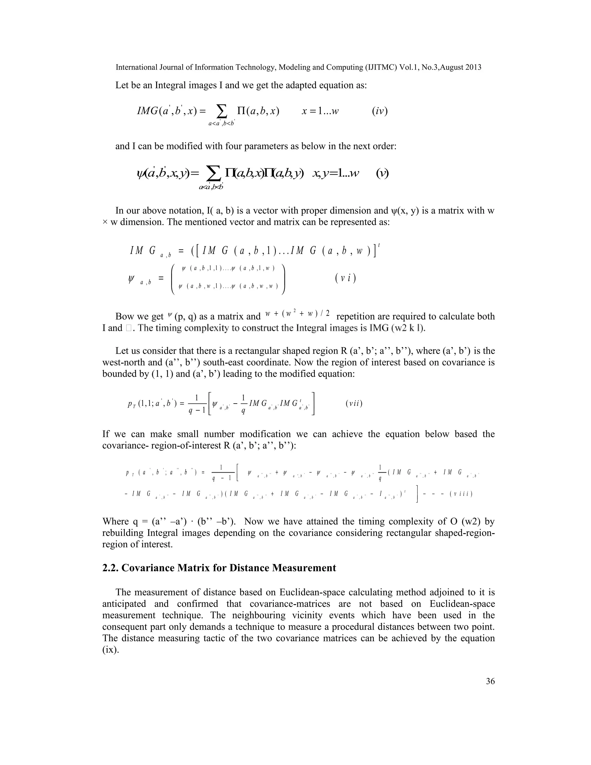 International Journal of Information Technology, Modeling and Computing (IJITMC) Vol.1, No.3,August 2013
36
Let be an Integral images I and we get the adapted equation as:
' '
' '
,
( , , ) ( , , ) 1... ( )
a a b b
IMG a b x a b x x w iv
< <
= Π =∑
and I can be modified with four parameters as below in the next order:
' '
' '
,
( , , , ) ( , , ) ( , , ) , 1... ( )
a a b b
a b x y abx ab y x y w v
< <
= Π Π =∑
In our above notation, I( a, b) is a vector with proper dimension and ψ(x, y) is a matrix with w
× w dimension. The mentioned vector and matrix can be represented as:
[ ],
( , ,1 ,1 ) . . . . ( , ,1 , )
,
( , , ,1 ) . . . . ( , , , )
( ( , , 1 ) . . . ( , , )
( )
t
a b
a b a b w
a b
a b w a b w w
I M G I M G a b I M G a b w
v i
 
 

=
 
=  
 
Bow we get 
(p, q) as a matrix and
2
( ) / 2w w w+ + repetition are required to calculate both
I and
Let us consider that there is a rectangular shaped region R (a’, b’; a’’, b’’), where (a’, b’) is the
west-north and (a’’, b’’) south-east coordinate. Now the region of interest based on covariance is
bounded by (1, 1) and (a’, b’) leading to the modified equation:
' ' ' ' ' '
' '
, , ,
1 1
(1,1; , ) ( )
1
t
T a b a b a b
p a b IM G IM G v ii
q q

 
= − −  
If we can make small number modification we can achieve the equation below based the
covariance- region-of-interest R (a’, b’; a’’, b’’):
' ' ' ' ' ' ' ' ' ' ' ' ' ' '
' ' ' ' ' ' ' ' ' ' ' ' ' ' ' ' ' '
' ' ' ' ' '
, ' , , , ,
, , , , , ,
1 1
( , ; , ) (
1
) ( )
T a b a b a b a b a b
t
a b a b a b a b a b a b
p a b a b I M
q q
I M G I M G I M G I M G I M G I
   
= + − −− 

− − + − −
Where q = (a’’ –a’) · (b’’ –b’). Now we have attained the timing complexity of O (w2) by
rebuilding Integral images depending on the covariance considering rectangular shaped-region-
region of interest.
2.2. Covariance Matrix for Distance Measurement
The measurement of distance based on Euclidean-space calculating method adjoined to it is
anticipated and confirmed that covariance-matrices are not based on Euclidean-space
measurement technique. The neighbouring vicinity events which have been used in the
consequent part only demands a technique to measure a procedural distances between two point.
The distance measuring tactic of the two covariance matrices can be achieved by the equation
(ix).
 
