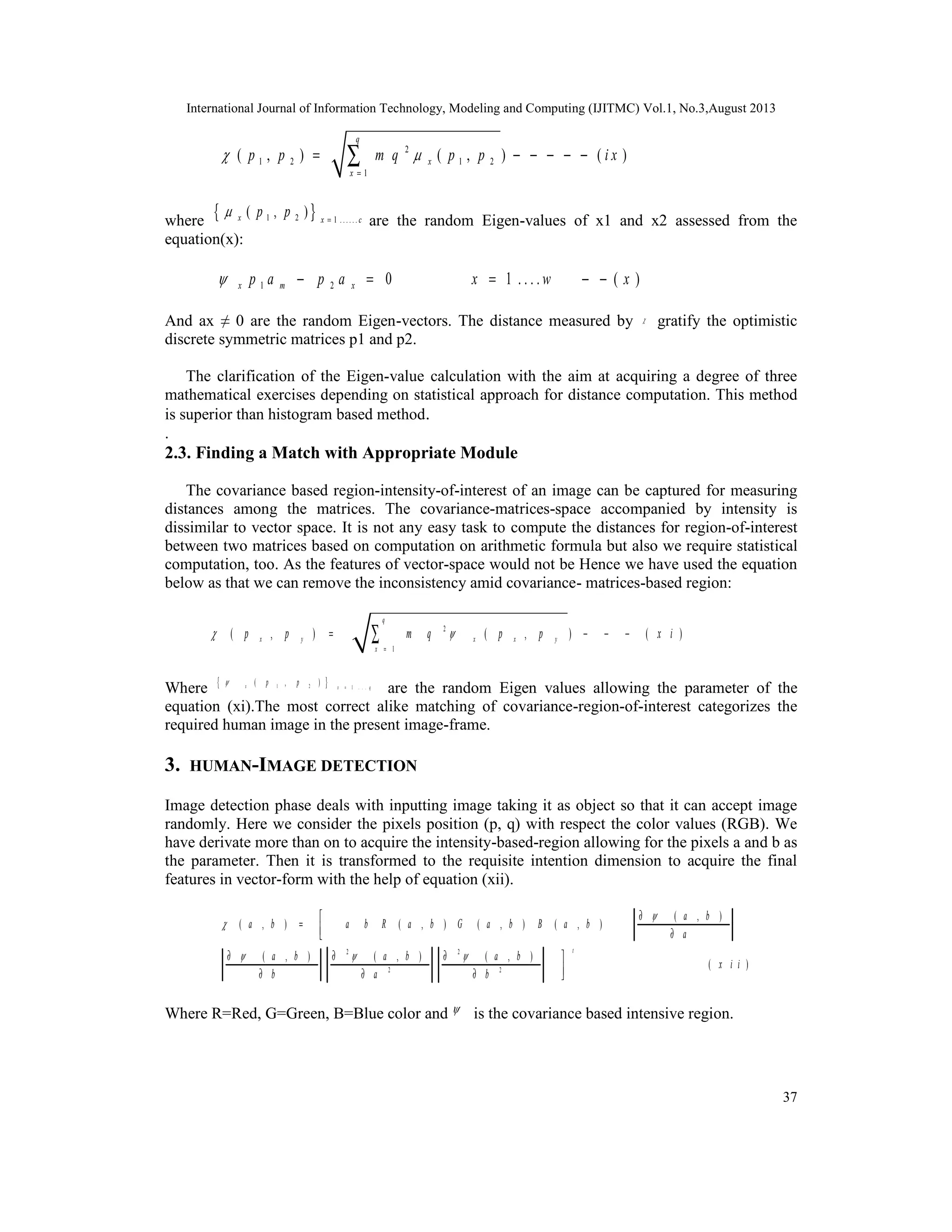 International Journal of Information Technology, Modeling and Computing (IJITMC) Vol.1, No.3,August 2013
37
2
1 2 1 2
1
( , ) ( , ) ( )
q
x
x
p p m q p p i x 
=
= − − − − −∑
where { }1 2 1 . . . . . .
( , )x x c
p p = are the random Eigen-values of x1 and x2 assessed from the
equation(x):
1 2 0 1 . . . . ( )x m xp a p a x w x − = = − −
And ax ≠ 0 are the random Eigen-vectors. The distance measured by  gratify the optimistic
discrete symmetric matrices p1 and p2.
The clarification of the Eigen-value calculation with the aim at acquiring a degree of three
mathematical exercises depending on statistical approach for distance computation. This method
is superior than histogram based method.
.
2.3. Finding a Match with Appropriate Module
The covariance based region-intensity-of-interest of an image can be captured for measuring
distances among the matrices. The covariance-matrices-space accompanied by intensity is
dissimilar to vector space. It is not any easy task to compute the distances for region-of-interest
between two matrices based on computation on arithmetic formula but also we require statistical
computation, too. As the features of vector-space would not be Hence we have used the equation
below as that we can remove the inconsistency amid covariance- matrices-based region:
2
1
( , ) ( , )
q
x y x x y
x
p p m q p p 
=
= − − −∑
Where { }1 21 . . .
( , )x x q
p p =
are the random Eigen values allowing the parameter of the
equation (xi).The most correct alike matching of covariance-region-of-interest categorizes the
required human image in the present image-frame.
3. HUMAN-IMAGE DETECTION
Image detection phase deals with inputting image taking it as object so that it can accept image
randomly. Here we consider the pixels position (p, q) with respect the color values (RGB). We
have derivate more than on to acquire the intensity-based-region allowing for the pixels a and b as
the parameter. Then it is transformed to the requisite intention dimension to acquire the final
features in vector-form with the help of equation (xii).
2 2
2 2
( , )
( , ) ( , ) ( , ) ( , )
( , ) ( , ) ( , )
( )
t
a b
a b a b R a b G a b B a b
a
a b a b a b
x i i
b a b


  
∂
=  ∂
∂ ∂ ∂
∂ ∂ ∂
Where R=Red, G=Green, B=Blue color and  is the covariance based intensive region.
 