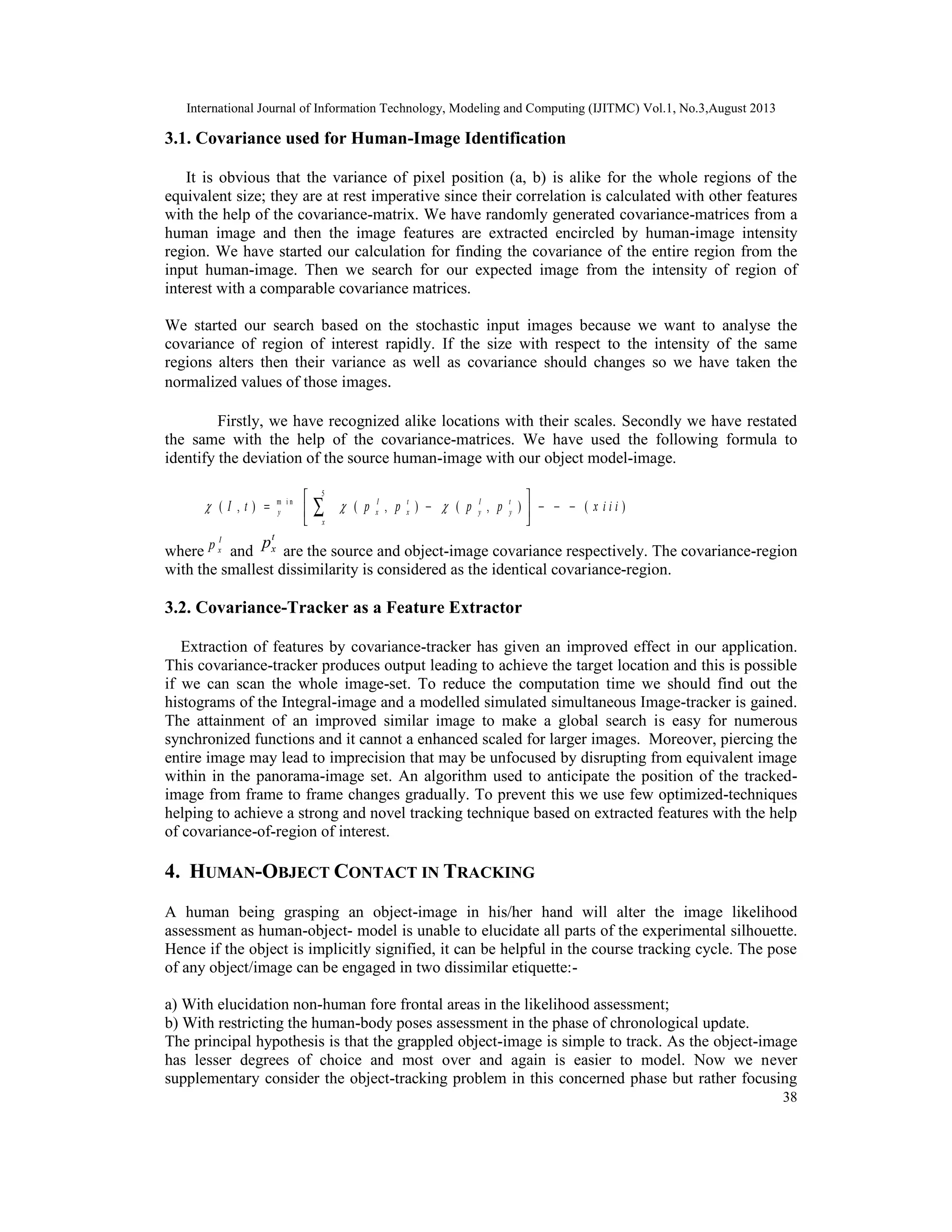 International Journal of Information Technology, Modeling and Computing (IJITMC) Vol.1, No.3,August 2013
38
3.1. Covariance used for Human-Image Identification
It is obvious that the variance of pixel position (a, b) is alike for the whole regions of the
equivalent size; they are at rest imperative since their correlation is calculated with other features
with the help of the covariance-matrix. We have randomly generated covariance-matrices from a
human image and then the image features are extracted encircled by human-image intensity
region. We have started our calculation for finding the covariance of the entire region from the
input human-image. Then we search for our expected image from the intensity of region of
interest with a comparable covariance matrices.
We started our search based on the stochastic input images because we want to analyse the
covariance of region of interest rapidly. If the size with respect to the intensity of the same
regions alters then their variance as well as covariance should changes so we have taken the
normalized values of those images.
Firstly, we have recognized alike locations with their scales. Secondly we have restated
the same with the help of the covariance-matrices. We have used the following formula to
identify the deviation of the source human-image with our object model-image.
5
m i n
( , ) ( , ) ( , ) ( )I t I t
y x x y y
x
I t p p p p x i i i  
 
= − − − − 
 
∑
where
I
xp and
t
xp are the source and object-image covariance respectively. The covariance-region
with the smallest dissimilarity is considered as the identical covariance-region.
3.2. Covariance-Tracker as a Feature Extractor
Extraction of features by covariance-tracker has given an improved effect in our application.
This covariance-tracker produces output leading to achieve the target location and this is possible
if we can scan the whole image-set. To reduce the computation time we should find out the
histograms of the Integral-image and a modelled simulated simultaneous Image-tracker is gained.
The attainment of an improved similar image to make a global search is easy for numerous
synchronized functions and it cannot a enhanced scaled for larger images. Moreover, piercing the
entire image may lead to imprecision that may be unfocused by disrupting from equivalent image
within in the panorama-image set. An algorithm used to anticipate the position of the tracked-
image from frame to frame changes gradually. To prevent this we use few optimized-techniques
helping to achieve a strong and novel tracking technique based on extracted features with the help
of covariance-of-region of interest.
4. HUMAN-OBJECT CONTACT IN TRACKING
A human being grasping an object-image in his/her hand will alter the image likelihood
assessment as human-object- model is unable to elucidate all parts of the experimental silhouette.
Hence if the object is implicitly signified, it can be helpful in the course tracking cycle. The pose
of any object/image can be engaged in two dissimilar etiquette:-
a) With elucidation non-human fore frontal areas in the likelihood assessment;
b) With restricting the human-body poses assessment in the phase of chronological update.
The principal hypothesis is that the grappled object-image is simple to track. As the object-image
has lesser degrees of choice and most over and again is easier to model. Now we never
supplementary consider the object-tracking problem in this concerned phase but rather focusing
 