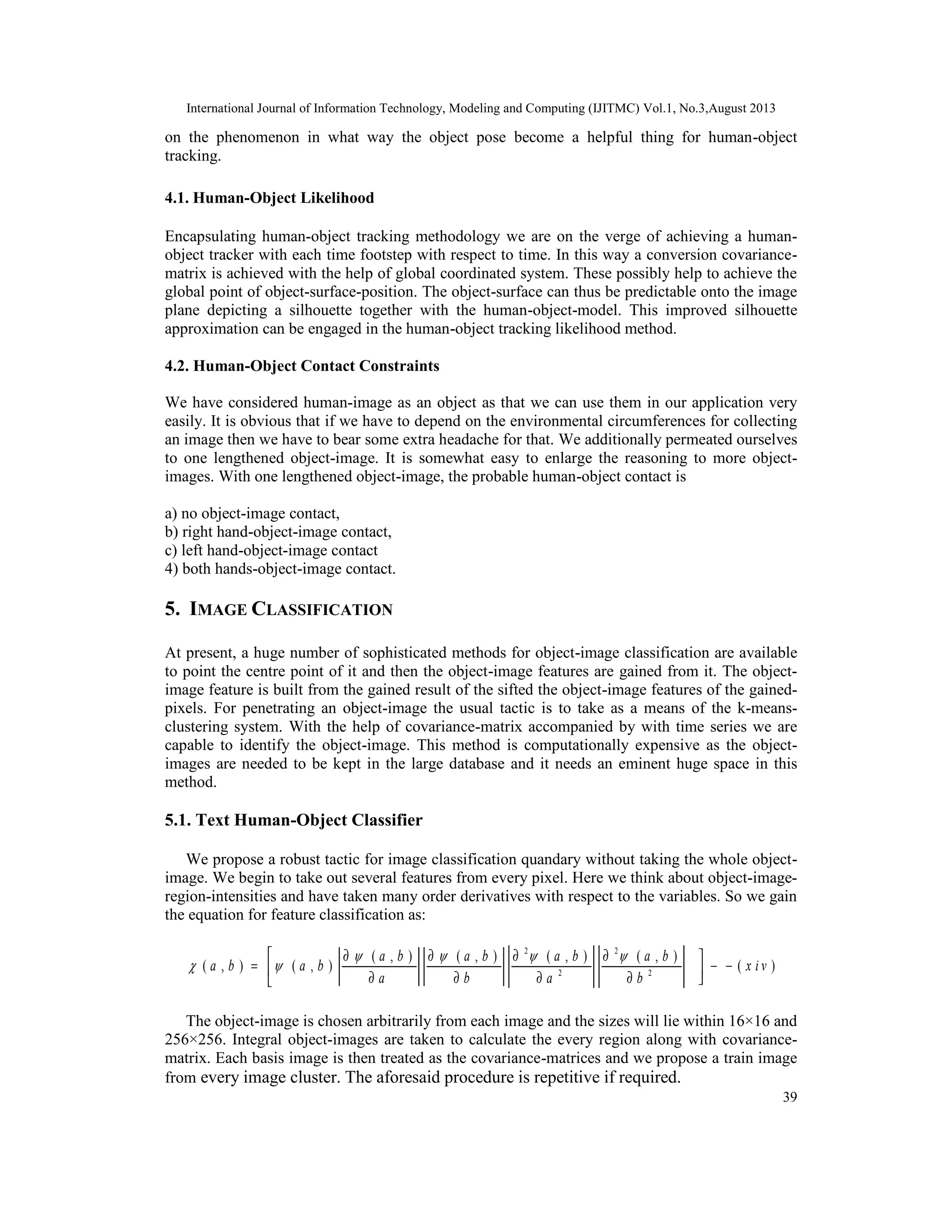 International Journal of Information Technology, Modeling and Computing (IJITMC) Vol.1, No.3,August 2013
39
on the phenomenon in what way the object pose become a helpful thing for human-object
tracking.
4.1. Human-Object Likelihood
Encapsulating human-object tracking methodology we are on the verge of achieving a human-
object tracker with each time footstep with respect to time. In this way a conversion covariance-
matrix is achieved with the help of global coordinated system. These possibly help to achieve the
global point of object-surface-position. The object-surface can thus be predictable onto the image
plane depicting a silhouette together with the human-object-model. This improved silhouette
approximation can be engaged in the human-object tracking likelihood method.
4.2. Human-Object Contact Constraints
We have considered human-image as an object as that we can use them in our application very
easily. It is obvious that if we have to depend on the environmental circumferences for collecting
an image then we have to bear some extra headache for that. We additionally permeated ourselves
to one lengthened object-image. It is somewhat easy to enlarge the reasoning to more object-
images. With one lengthened object-image, the probable human-object contact is
a) no object-image contact,
b) right hand-object-image contact,
c) left hand-object-image contact
4) both hands-object-image contact.
5. IMAGE CLASSIFICATION
At present, a huge number of sophisticated methods for object-image classification are available
to point the centre point of it and then the object-image features are gained from it. The object-
image feature is built from the gained result of the sifted the object-image features of the gained-
pixels. For penetrating an object-image the usual tactic is to take as a means of the k-means-
clustering system. With the help of covariance-matrix accompanied by with time series we are
capable to identify the object-image. This method is computationally expensive as the object-
images are needed to be kept in the large database and it needs an eminent huge space in this
method.
5.1. Text Human-Object Classifier
We propose a robust tactic for image classification quandary without taking the whole object-
image. We begin to take out several features from every pixel. Here we think about object-image-
region-intensities and have taken many order derivatives with respect to the variables. So we gain
the equation for feature classification as:
2 2
2 2
( , ) ( , ) ( , ) ( , )
( , ) ( , ) (
a b a b a b a b
a b a b x i v
a b a b
   
 
 ∂ ∂ ∂ ∂
= − − ∂ ∂ ∂ ∂
The object-image is chosen arbitrarily from each image and the sizes will lie within 16×16 and
256×256. Integral object-images are taken to calculate the every region along with covariance-
matrix. Each basis image is then treated as the covariance-matrices and we propose a train image
from every image cluster. The aforesaid procedure is repetitive if required.
 