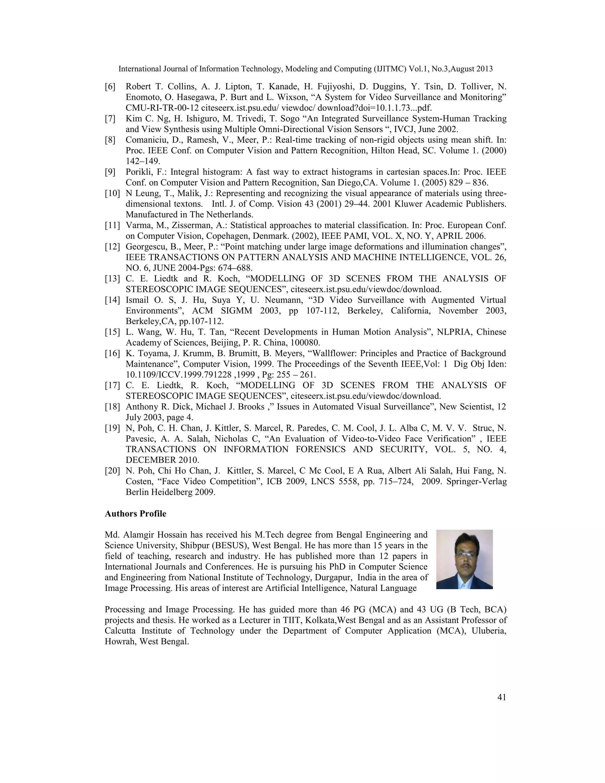 International Journal of Information Technology, Modeling and Computing (IJITMC) Vol.1, No.3,August 2013
41
[6] Robert T. Collins, A. J. Lipton, T. Kanade, H. Fujiyoshi, D. Duggins, Y. Tsin, D. Tolliver, N.
Enomoto, O. Hasegawa, P. Burt and L. Wixson, “A System for Video Surveillance and Monitoring”
CMU-RI-TR-00-12 citeseerx.ist.psu.edu/ viewdoc/ download?doi=10.1.1.73...pdf.
[7] Kim C. Ng, H. Ishiguro, M. Trivedi, T. Sogo “An Integrated Surveillance System-Human Tracking
and View Synthesis using Multiple Omni-Directional Vision Sensors “, IVCJ, June 2002.
[8] Comaniciu, D., Ramesh, V., Meer, P.: Real-time tracking of non-rigid objects using mean shift. In:
Proc. IEEE Conf. on Computer Vision and Pattern Recognition, Hilton Head, SC. Volume 1. (2000)
142–149.
[9] Porikli, F.: Integral histogram: A fast way to extract histograms in cartesian spaces.In: Proc. IEEE
Conf. on Computer Vision and Pattern Recognition, San Diego,CA. Volume 1. (2005) 829 – 836.
[10] N Leung, T., Malik, J.: Representing and recognizing the visual appearance of materials using three-
dimensional textons. Intl. J. of Comp. Vision 43 (2001) 29–44. 2001 Kluwer Academic Publishers.
Manufactured in The Netherlands.
[11] Varma, M., Zisserman, A.: Statistical approaches to material classification. In: Proc. European Conf.
on Computer Vision, Copehagen, Denmark. (2002), IEEE PAMI, VOL. X, NO. Y, APRIL 2006.
[12] Georgescu, B., Meer, P.: “Point matching under large image deformations and illumination changes”,
IEEE TRANSACTIONS ON PATTERN ANALYSIS AND MACHINE INTELLIGENCE, VOL. 26,
NO. 6, JUNE 2004-Pgs: 674–688.
[13] C. E. Liedtk and R. Koch, “MODELLING OF 3D SCENES FROM THE ANALYSIS OF
STEREOSCOPIC IMAGE SEQUENCES”, citeseerx.ist.psu.edu/viewdoc/download.
[14] Ismail O. S, J. Hu, Suya Y, U. Neumann, “3D Video Surveillance with Augmented Virtual
Environments”, ACM SIGMM 2003, pp 107-112, Berkeley, California, November 2003,
Berkeley,CA, pp.107-112.
[15] L. Wang, W. Hu, T. Tan, “Recent Developments in Human Motion Analysis”, NLPRIA, Chinese
Academy of Sciences, Beijing, P. R. China, 100080.
[16] K. Toyama, J. Krumm, B. Brumitt, B. Meyers, “Wallflower: Principles and Practice of Background
Maintenance”, Computer Vision, 1999. The Proceedings of the Seventh IEEE,Vol: 1 Dig Obj Iden:
10.1109/ICCV.1999.791228 ,1999 , Pg: 255 – 261.
[17] C. E. Liedtk, R. Koch, “MODELLING OF 3D SCENES FROM THE ANALYSIS OF
STEREOSCOPIC IMAGE SEQUENCES”, citeseerx.ist.psu.edu/viewdoc/download.
[18] Anthony R. Dick, Michael J. Brooks ,” Issues in Automated Visual Surveillance”, New Scientist, 12
July 2003, page 4.
[19] N, Poh, C. H. Chan, J. Kittler, S. Marcel, R. Paredes, C. M. Cool, J. L. Alba C, M. V. V. Struc, N.
Pavesic, A. A. Salah, Nicholas C, “An Evaluation of Video-to-Video Face Verification” , IEEE
TRANSACTIONS ON INFORMATION FORENSICS AND SECURITY, VOL. 5, NO. 4,
DECEMBER 2010.
[20] N. Poh, Chi Ho Chan, J. Kittler, S. Marcel, C Mc Cool, E A Rua, Albert Ali Salah, Hui Fang, N.
Costen, “Face Video Competition”, ICB 2009, LNCS 5558, pp. 715–724, 2009. Springer-Verlag
Berlin Heidelberg 2009.
Authors Profile
Md. Alamgir Hossain has received his M.Tech degree from Bengal Engineering and
Science University, Shibpur (BESUS), West Bengal. He has more than 15 years in the
field of teaching, research and industry. He has published more than 12 papers in
International Journals and Conferences. He is pursuing his PhD in Computer Science
and Engineering from National Institute of Technology, Durgapur, India in the area of
Image Processing. His areas of interest are Artificial Intelligence, Natural Language
Processing and Image Processing. He has guided more than 46 PG (MCA) and 43 UG (B Tech, BCA)
projects and thesis. He worked as a Lecturer in TIIT, Kolkata,West Bengal and as an Assistant Professor of
Calcutta Institute of Technology under the Department of Computer Application (MCA), Uluberia,
Howrah, West Bengal.
 