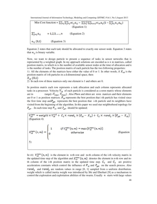International Journal of Information Technology, Modeling and Computing (IJITMC) Vol.1, No.3,August 2013
46
Min Cost function =
(Equation 1)
(Equation 2)
(Equation 3)
Equation 2 states that each task should be allocated to exactly one sensor node. Equation 3 states
that is binary variable.
Now, we want to design particle to present a sequence of tasks in sensor networks that is
represented by a weighted graph. In my approach solutions are encoded as n × m matrixes, called
position matrix, in which m is the number of available sensor nodes at the time of allocation and n
is the number of tasks. The position matrix of each particle has the two following properties:
1) All the elements of the matrices have either the value of 0 or 1. In other words, if is the
position matrix of i-th particles in a d-dimensional space, then:
2) In each row of these matrices only one element is 1 and others are 0.
In position matrix each row represents a task allocation and each column represents allocated
tasks in a processor. Velocity of each particle is considered as a n×m matrix whose elements
are in range[− , ] . Also Pbest and nbest are n×m matrices and their elements
are 0 or 1 as position matrices. represents the best position that i-th particle has visited since
the first time step and represents the best position that i-th particle and its neighbors have
visited from the beginning of the algorithm. In this paper we used star neighborhood topology for
. In each time step and should be updated:
(Equation 4)
(Equation
5)
In (4) is the element in n-th row and m-th column of the i-th velocity matrix in
the updated time step of the algorithm and denotes the element in n-th row and m-
th column of the i-th position matrix in the updated time step. and are positive
acceleration constants which control the influence of and on the search process. Also
and are random values in range [0, 1] sampled from a uniform distribution.
weight which is called inertia weight was introduced by Shi and Eberhart [9] as a mechanism to
control the exploration and exploitation abilities of the swarm. Usually w starts with large values
 