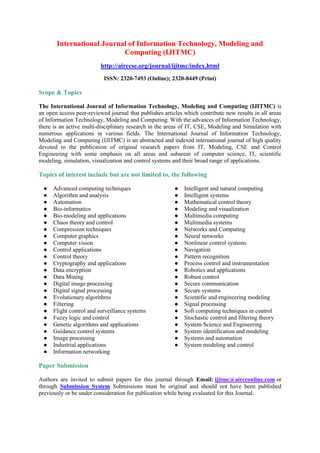 International Journal of Information Technology, Modeling and
Computing (IJITMC)
http://airccse.org/journal/ijitmc/index.html
ISSN: 2320-7493 (Online); 2320-8449 (Print)
Scope & Topics
The International Journal of Information Technology, Modeling and Computing (IJITMC) is
an open access peer-reviewed journal that publishes articles which contribute new results in all areas
of Information Technology, Modeling and Computing. With the advances of Information Technology,
there is an active multi-disciplinary research in the areas of IT, CSE, Modeling and Simulation with
numerous applications in various fields. The International Journal of Information Technology,
Modeling and Computing (IJITMC) is an abstracted and indexed international journal of high quality
devoted to the publication of original research papers from IT, Modeling, CSE and Control
Engineering with some emphasis on all areas and subareas of computer science, IT, scientific
modeling, simulation, visualization and control systems and their broad range of applications.
Topics of interest include but are not limited to, the following
● Advanced computing techniques
● Algorithm and analysis
● Automation
● Bio-informatics
● Bio-modeling and applications
● Chaos theory and control
● Compression techniques
● Computer graphics
● Computer vision
● Control applications
● Control theory
● Cryptography and applications
● Data encryption
● Data Mining
● Digital image processing
● Digital signal processing
● Evolutionary algorithms
● Filtering
● Flight control and surveillance systems
● Fuzzy logic and control
● Genetic algorithms and applications
● Guidance control systems
● Image processing
● Industrial applications
● Information networking
● Intelligent and natural computing
● Intelligent systems
● Mathematical control theory
● Modeling and visualization
● Multimedia computing
● Multimedia systems
● Networks and Computing
● Neural networks
● Nonlinear control systems
● Navigation
● Pattern recognition
● Process control and instrumentation
● Robotics and applications
● Robust control
● Secure communication
● Secure systems
● Scientific and engineering modeling
● Signal processing
● Soft computing techniques in control
● Stochastic control and filtering theory
● System Science and Engineering
● System identification and modeling
● Systems and automation
● System modeling and control
Paper Submission
Authors are invited to submit papers for this journal through Email: ijitmc@aircconline.com or
through Submission System Submissions must be original and should not have been published
previously or be under consideration for publication while being evaluated for this Journal.
 