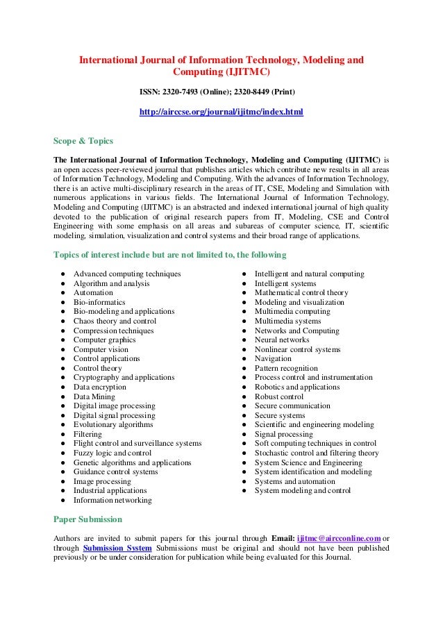 International Journal of Information Technology, Modeling and
Computing (IJITMC)
ISSN: 2320-7493 (Online); 2320-8449 (Print)
http://airccse.org/journal/ijitmc/index.html
Scope & Topics
The International Journal of Information Technology, Modeling and Computing (IJITMC) is
an open access peer-reviewed journal that publishes articles which contribute new results in all areas
of Information Technology, Modeling and Computing. With the advances of Information Technology,
there is an active multi-disciplinary research in the areas of IT, CSE, Modeling and Simulation with
numerous applications in various fields. The International Journal of Information Technology,
Modeling and Computing (IJITMC) is an abstracted and indexed international journal of high quality
devoted to the publication of original research papers from IT, Modeling, CSE and Control
Engineering with some emphasis on all areas and subareas of computer science, IT, scientific
modeling, simulation, visualization and control systems and their broad range of applications.
Topics of interest include but are not limited to, the following
● Advanced computing techniques
● Algorithm and analysis
● Automation
● Bio-informatics
● Bio-modeling and applications
● Chaos theory and control
● Compression techniques
● Computer graphics
● Computer vision
● Control applications
● Control theory
● Cryptography and applications
● Data encryption
● Data Mining
● Digital image processing
● Digital signal processing
● Evolutionary algorithms
● Filtering
● Flight control and surveillance systems
● Fuzzy logic and control
● Genetic algorithms and applications
● Guidance control systems
● Image processing
● Industrial applications
● Information networking
● Intelligent and natural computing
● Intelligent systems
● Mathematical control theory
● Modeling and visualization
● Multimedia computing
● Multimedia systems
● Networks and Computing
● Neural networks
● Nonlinear control systems
● Navigation
● Pattern recognition
● Process control and instrumentation
● Robotics and applications
● Robust control
● Secure communication
● Secure systems
● Scientific and engineering modeling
● Signal processing
● Soft computing techniques in control
● Stochastic control and filtering theory
● System Science and Engineering
● System identification and modeling
● Systems and automation
● System modeling and control
Paper Submission
Authors are invited to submit papers for this journal through Email: ijitmc@aircconline.com or
through Submission System Submissions must be original and should not have been published
previously or be under consideration for publication while being evaluated for this Journal.
 