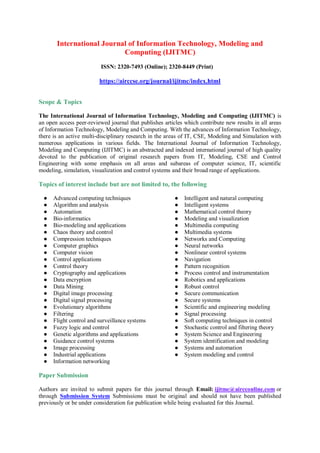 International Journal of Information Technology, Modeling and
Computing (IJITMC)
ISSN: 2320-7493 (Online); 2320-8449 (Print)
https://airccse.org/journal/ijitmc/index.html
Scope & Topics
The International Journal of Information Technology, Modeling and Computing (IJITMC) is
an open access peer-reviewed journal that publishes articles which contribute new results in all areas
of Information Technology, Modeling and Computing. With the advances of Information Technology,
there is an active multi-disciplinary research in the areas of IT, CSE, Modeling and Simulation with
numerous applications in various fields. The International Journal of Information Technology,
Modeling and Computing (IJITMC) is an abstracted and indexed international journal of high quality
devoted to the publication of original research papers from IT, Modeling, CSE and Control
Engineering with some emphasis on all areas and subareas of computer science, IT, scientific
modeling, simulation, visualization and control systems and their broad range of applications.
Topics of interest include but are not limited to, the following
● Advanced computing techniques
● Algorithm and analysis
● Automation
● Bio-informatics
● Bio-modeling and applications
● Chaos theory and control
● Compression techniques
● Computer graphics
● Computer vision
● Control applications
● Control theory
● Cryptography and applications
● Data encryption
● Data Mining
● Digital image processing
● Digital signal processing
● Evolutionary algorithms
● Filtering
● Flight control and surveillance systems
● Fuzzy logic and control
● Genetic algorithms and applications
● Guidance control systems
● Image processing
● Industrial applications
● Information networking
● Intelligent and natural computing
● Intelligent systems
● Mathematical control theory
● Modeling and visualization
● Multimedia computing
● Multimedia systems
● Networks and Computing
● Neural networks
● Nonlinear control systems
● Navigation
● Pattern recognition
● Process control and instrumentation
● Robotics and applications
● Robust control
● Secure communication
● Secure systems
● Scientific and engineering modeling
● Signal processing
● Soft computing techniques in control
● Stochastic control and filtering theory
● System Science and Engineering
● System identification and modeling
● Systems and automation
● System modeling and control
Paper Submission
Authors are invited to submit papers for this journal through Email: ijitmc@aircconline.com or
through Submission System Submissions must be original and should not have been published
previously or be under consideration for publication while being evaluated for this Journal.
 