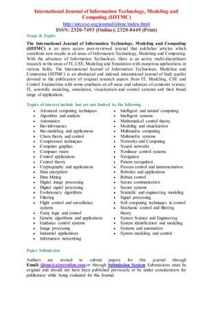 International Journal of Information Technology, Modeling and
Computing (IJITMC)
http://airccse.org/journal/ijitmc/index.html
ISSN: 2320-7493 (Online); 2320-8449 (Print)
Scope & Topics
The International Journal of Information Technology, Modeling and Computing
(IJITMC) is an open access peer-reviewed journal that publishes articles which
contribute new results in all areas of Information Technology, Modeling and Computing.
With the advances of Information Technology, there is an active multi-disciplinary
research in the areas of IT, CSE, Modeling and Simulation with numerous applications in
various fields. The International Journal of Information Technology, Modeling and
Computing (IJITMC) is an abstracted and indexed international journal of high quality
devoted to the publication of original research papers from IT, Modeling, CSE and
Control Engineering with some emphasis on all areas and subareas of computer science,
IT, scientific modeling, simulation, visualization and control systems and their broad
range of applications.
Topics of interest include but are not limited to, the following
 Advanced computing techniques
 Algorithm and analysis
 Automation
 Bio-informatics
 Bio-modeling and applications
 Chaos theory and control
 Compression techniques
 Computer graphics
 Computer vision
 Control applications
 Control theory
 Cryptography and applications
 Data encryption
 Data Mining
 Digital image processing
 Digital signal processing
 Evolutionary algorithms
 Filtering
 Flight control and surveillance
systems
 Fuzzy logic and control
 Genetic algorithms and applications
 Guidance control systems
 Image processing
 Industrial applications
 Information networking
 Intelligent and natural computing
 Intelligent systems
 Mathematical control theory
 Modeling and visualization
 Multimedia computing
 Multimedia systems
 Networks and Computing
 Neural networks
 Nonlinear control systems
 Navigation
 Pattern recognition
 Process control and instrumentation
 Robotics and applications
 Robust control
 Secure communication
 Secure systems
 Scientific and engineering modeling
 Signal processing
 Soft computing techniques in control
 Stochastic control and filtering
theory
 System Science and Engineering
 System identification and modeling
 Systems and automation
 System modeling and control
Paper Submission
Authors are invited to submit papers for this journal through
Email: ijitmc@aircconline.com or through Submission System Submissions must be
original and should not have been published previously or be under consideration for
publication while being evaluated for this Journal.
 