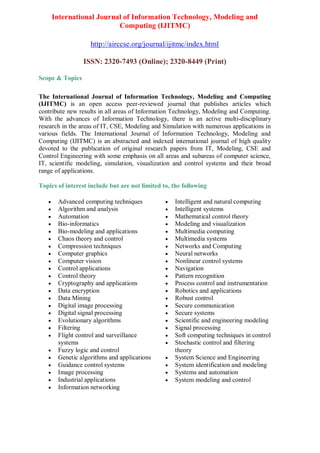 International Journal of Information Technology, Modeling and
Computing (IJITMC)
http://airccse.org/journal/ijitmc/index.html
ISSN: 2320-7493 (Online); 2320-8449 (Print)
Scope & Topics
The International Journal of Information Technology, Modeling and Computing
(IJITMC) is an open access peer-reviewed journal that publishes articles which
contribute new results in all areas of Information Technology, Modeling and Computing.
With the advances of Information Technology, there is an active multi-disciplinary
research in the areas of IT, CSE, Modeling and Simulation with numerous applications in
various fields. The International Journal of Information Technology, Modeling and
Computing (IJITMC) is an abstracted and indexed international journal of high quality
devoted to the publication of original research papers from IT, Modeling, CSE and
Control Engineering with some emphasis on all areas and subareas of computer science,
IT, scientific modeling, simulation, visualization and control systems and their broad
range of applications.
Topics of interest include but are not limited to, the following
 Advanced computing techniques
 Algorithm and analysis
 Automation
 Bio-informatics
 Bio-modeling and applications
 Chaos theory and control
 Compression techniques
 Computer graphics
 Computer vision
 Control applications
 Control theory
 Cryptography and applications
 Data encryption
 Data Mining
 Digital image processing
 Digital signal processing
 Evolutionary algorithms
 Filtering
 Flight control and surveillance
systems
 Fuzzy logic and control
 Genetic algorithms and applications
 Guidance control systems
 Image processing
 Industrial applications
 Information networking
 Intelligent and natural computing
 Intelligent systems
 Mathematical control theory
 Modeling and visualization
 Multimedia computing
 Multimedia systems
 Networks and Computing
 Neural networks
 Nonlinear control systems
 Navigation
 Pattern recognition
 Process control and instrumentation
 Robotics and applications
 Robust control
 Secure communication
 Secure systems
 Scientific and engineering modeling
 Signal processing
 Soft computing techniques in control
 Stochastic control and filtering
theory
 System Science and Engineering
 System identification and modeling
 Systems and automation
 System modeling and control
 