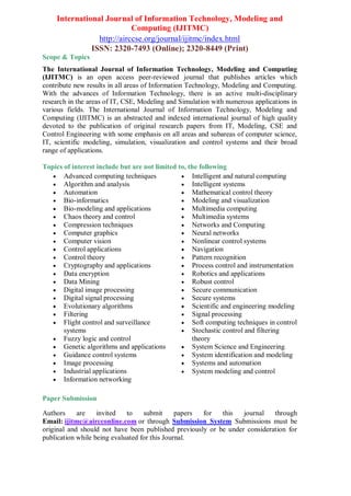 International Journal of Information Technology, Modeling and
Computing (IJITMC)
http://airccse.org/journal/ijitmc/index.html
ISSN: 2320-7493 (Online); 2320-8449 (Print)
Scope & Topics
The International Journal of Information Technology, Modeling and Computing
(IJITMC) is an open access peer-reviewed journal that publishes articles which
contribute new results in all areas of Information Technology, Modeling and Computing.
With the advances of Information Technology, there is an active multi-disciplinary
research in the areas of IT, CSE, Modeling and Simulation with numerous applications in
various fields. The International Journal of Information Technology, Modeling and
Computing (IJITMC) is an abstracted and indexed international journal of high quality
devoted to the publication of original research papers from IT, Modeling, CSE and
Control Engineering with some emphasis on all areas and subareas of computer science,
IT, scientific modeling, simulation, visualization and control systems and their broad
range of applications.
Topics of interest include but are not limited to, the following
 Advanced computing techniques
 Algorithm and analysis
 Automation
 Bio-informatics
 Bio-modeling and applications
 Chaos theory and control
 Compression techniques
 Computer graphics
 Computer vision
 Control applications
 Control theory
 Cryptography and applications
 Data encryption
 Data Mining
 Digital image processing
 Digital signal processing
 Evolutionary algorithms
 Filtering
 Flight control and surveillance
systems
 Fuzzy logic and control
 Genetic algorithms and applications
 Guidance control systems
 Image processing
 Industrial applications
 Information networking
 Intelligent and natural computing
 Intelligent systems
 Mathematical control theory
 Modeling and visualization
 Multimedia computing
 Multimedia systems
 Networks and Computing
 Neural networks
 Nonlinear control systems
 Navigation
 Pattern recognition
 Process control and instrumentation
 Robotics and applications
 Robust control
 Secure communication
 Secure systems
 Scientific and engineering modeling
 Signal processing
 Soft computing techniques in control
 Stochastic control and filtering
theory
 System Science and Engineering
 System identification and modeling
 Systems and automation
 System modeling and control
Paper Submission
Authors are invited to submit papers for this journal through
Email: ijitmc@aircconline.com or through Submission System Submissions must be
original and should not have been published previously or be under consideration for
publication while being evaluated for this Journal.
 