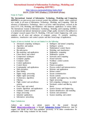 International Journal of Information Technology, Modeling and
Computing (IJITMC)
http://airccse.org/journal/ijitmc/index.html
ISSN: 2320-7493 (Online); 2320-8449 (Print)
Scope & Topics
The International Journal of Information Technology, Modeling and Computing
(IJITMC) is an open access peer-reviewed journal that publishes articles which contribute
new results in all areas of Information Technology, Modeling and Computing. With the
advances of Information Technology, there is an active multi-disciplinary research in the
areas of IT, CSE, Modeling and Simulation with numerous applications in various fields.
The International Journal of Information Technology, Modeling and Computing (IJITMC)
is an abstracted and indexed international journal of high quality devoted to the publication
of original research papers from IT, Modeling, CSE and Control Engineering with some
emphasis on all areas and subareas of computer science, IT, scientific modeling,
simulation, visualization and control systems and their broad range of applications.
Topics of interest include but are not limited to, the following
● Advanced computing techniques
● Algorithm and analysis
● Automation
● Bio-informatics
● Bio-modeling and applications
● Chaos theory and control
● Compression techniques
● Computer graphics
● Computer vision
● Control applications
● Control theory
● Cryptography and applications
● Data encryption
● Data Mining
● Digital image processing
● Digital signal processing
● Evolutionary algorithms
● Filtering
● Flight control and surveillance
systems
● Fuzzy logic and control
● Genetic algorithms and applications
● Guidance control systems
● Image processing
● Industrial applications
● Information networking
● Intelligent and natural computing
● Intelligent systems
● Mathematical control theory
● Modeling and visualization
● Multimedia computing
● Multimedia systems
● Networks and Computing
● Neural networks
● Nonlinear control systems
● Navigation
● Pattern recognition
● Process control and instrumentation
● Robotics and applications
● Robust control
● Secure communication
● Secure systems
● Scientific and engineering modeling
● Signal processing
● Soft computing techniques in control
● Stochastic control and filtering
theory
● System Science and Engineering
● System identification and modeling
● Systems and automation
● System modeling and control
Paper Submission
Authors are invited to submit papers for this journal through
Email: ijitmc@aircconline.com or through Submission System Submissions must be
original and should not have been published previously or be under consideration for
publication while being evaluated for this Journal.
 