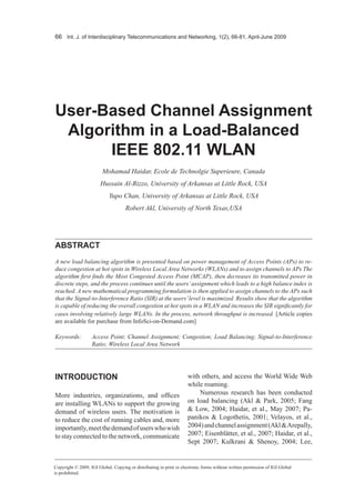 66 Int. J. of Interdisciplinary Telecommunications and Networking, 1(2), 66-81, April-June 2009




User-based channel Assignment
 Algorithm in a Load-balanced
      IEEE 802.11 WLAN
                         Mohamad Haidar, Ecole de Technolgie Superieure, Canada
                       Hussain Al-Rizzo, University of Arkansas at Little Rock, USA
                            Yupo Chan, University of Arkansas at Little Rock, USA
                                     Robert Akl, University of North Texas,USA




AbstrAct
A new load balancing algorithm is presented based on power management of Access Points (APs) to re-
duce congestion at hot spots in Wireless Local Area Networks (WLANs) and to assign channels to APs The
algorithm first finds the Most Congested Access Point (MCAP), then decreases its transmitted power in
discrete steps, and the process continues until the users’ assignment which leads to a high balance index is
reached. A new mathematical programming formulation is then applied to assign channels to the APs such
that the Signal-to-Interference Ratio (SIR) at the users’ level is maximized. Results show that the algorithm
is capable of reducing the overall congestion at hot spots in a WLAN and increases the SIR significantly for
cases involving relatively large WLANs. In the process, network throughput is increased. [Article copies
are available for purchase from InfoSci-on-Demand.com]

Keywords:          Access Point; Channel Assignment; Congestion; Load Balancing; Signal-to-Interference
                   Ratio; Wireless Local Area Network




INtrODUctION                                                         with others, and access the World Wide Web
                                                                     while roaming.
More industries, organizations, and offices                              Numerous research has been conducted
are installing WLANs to support the growing                          on load balancing (Akl & Park, 2005; Fang
demand of wireless users. The motivation is                          & Low, 2004; Haidar, et al., May 2007; Pa-
to reduce the cost of running cables and, more                       panikos & Logothetis, 2001; Velayos, et al.,
importantly, meet the demand of users who wish                       2004) and channel assignment (Akl & Arepally,
to stay connected to the network, communicate                        2007; Eisenblätter, et al., 2007; Haidar, et al.,
                                                                     Sept 2007; Kulkrani & Shenoy, 2004; Lee,


Copyright © 2009, IGI Global. Copying or distributing in print or electronic forms without written permission of IGI Global
is prohibited.
 